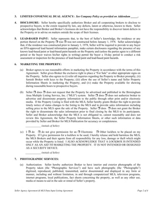3.   LIMITED CONSENSUAL DUAL AGENCY: See Company Policy as provided on Addendum _____.

4.   DISCLOSURE: Seller hereby specifically authorizes Broker and all cooperating brokers to disclose to
     prospective buyers, to the extent required by law, any defects, latent or otherwise, known to them. Seller
     acknowledges that Broker and Broker’s licensees do not have the responsibility to discover latent defects in
     the Property or to advise on matters outside the scope of their licenses.

5.   LEAD-BASED PAINT: Seller represents that, to the best of Seller’s knowledge, the residence or any
     portion thereof on the Property was was not constructed before January 1, 1978. Seller acknowledges
     that, if the residence was constructed prior to January 1, 1978, Seller will be required to provide to any buyer
     an EPA-approved lead hazard information pamphlet, make certain disclosures regarding the presence of any
     known lead-based paint or lead-based paint hazards on the Property and (unless the parties agree to a different
     period or the buyer waives his/her rights in writing) permit the buyer a 10-day period to conduct a risk
     assessment or inspection for the presence of lead-based paint and lead-based paint hazards.

6.   MARKETING THE PROPERTY:

     (a)   Broker agrees to use reasonable efforts in marketing the Property in accordance with the terms of this
           Agreement. Seller gives Broker the exclusive right to place a “For Sale” or other appropriate signs on
           the Property. Seller also agrees to (i) refer all inquiries regarding the Property to Broker promptly; (ii)
           furnish Broker with keys to the Property; (iii) allow the use of Seller’s name and Seller Property
           Information Sheets in marketing the Property; and (iv) make the Property available for showing
           during reasonable hours to prospective buyers.

     (b) Seller    does     does not request that the Property be advertised and published in the Birmingham
         Area Multiple Listing Service, Inc. (“MLS”) system. Seller       does    does not authorize broker to
         advertise and disseminate property information to the public through other print and/or electronic
         media. If the Property Listing is filed with the MLS, Seller hereby grants Broker the right to provide
         timely notice of status changes to the listing to the MLS and to provide sales information including
         selling price to the MLS upon the sale of the Property. Seller     does     does not grant the Broker
         the right to disseminate the sales information prior to final closing by the MLS to its participants.
         Seller and Broker acknowledge that the MLS is not obligated to, cannot reasonably and does not
         review this Agreement, the Seller Property Information Sheets, or other such information or data
         provided by Seller and Broker for MLS Publication for accuracy or completeness.
           ____________ (initials of Seller)

     (c) I    do       do not give permission for an      Electronic       Other lockbox to be placed on my
         Property. If I give permission for a lockbox to be used, I hereby release and hold harmless the MLS,
         the MLS Brokers and their agents from all responsibility for any loss, damage or theft which might
         occur while the Property is listed. I ALSO ACKNOWLEDGE THAT A LOCKBOX IS INTENDED
         ONLY AS AN AID TO MARKETING THE PROPERTY. IT IS NOT INTENDED OR DESIGNED
         AS A SECURITY DEVICE.
           ____________ (initials of Seller)

7.   PHOTOGRAPHIC SERVICES:

     (a)   Authorization: Seller hereby authorizes Broker to have interior and exterior photographs of the
           Property taken (the “Photographic Services”) and have such photographs (the “Photographs”)
           digitized, reproduced, published, transmitted, and/or disseminated and displayed in any form or
           manner, including and without limitation, in and through computerized MLS, television programs,
           internet programs, local publications, fact sheets concerning the property, as well as any other use,
           media or means to aid in the sale or rental of Seller’s property.


Seller Agency Agreement & MLS Data Input Listing Agreement                                                         Page 2 of 4
 