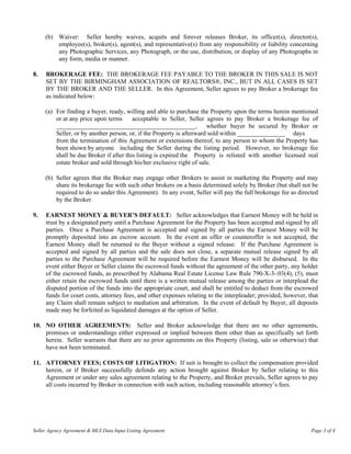 (b) Waiver: Seller hereby waives, acquits and forever releases Broker, its officer(s), director(s),
         employee(s), broker(s), agent(s), and representative(s) from any responsibility or liability concerning
         any Photographic Services, any Photograph, or the use, distribution, or display of any Photographs in
         any form, media or manner.

8.   BROKERAGE FEE: THE BROKERAGE FEE PAYABLE TO THE BROKER IN THIS SALE IS NOT
     SET BY THE BIRMINGHAM ASSOCIATION OF REALTORS®, INC., BUT IN ALL CASES IS SET
     BY THE BROKER AND THE SELLER. In this Agreement, Seller agrees to pay Broker a brokerage fee
     as indicated below:

     (a) For finding a buyer, ready, willing and able to purchase the Property upon the terms herein mentioned
         or at any price upon terms      acceptable to Seller, Seller agrees to pay Broker a brokerage fee of
         ____________________________________________, whether buyer be secured by Broker or
         Seller, or by another person, or, if the Property is afterward sold within _______________ days
         from the termination of this Agreement or extensions thereof, to any person to whom the Property has
         been shown by anyone including the Seller during the listing period. However, no brokerage fee
         shall be due Broker if after this listing is expired the Property is relisted with another licensed real
         estate broker and sold through his/her exclusive right of sale.

     (b) Seller agrees that the Broker may engage other Brokers to assist in marketing the Property and may
         share its brokerage fee with such other brokers on a basis determined solely by Broker (but shall not be
         required to do so under this Agreement). In any event, Seller will pay the full brokerage fee as directed
         by the Broker.

9.   EARNEST MONEY & BUYER’S DEFAULT: Seller acknowledges that Earnest Money will be held in
     trust by a designated party until a Purchase Agreement for the Property has been accepted and signed by all
     parties. Once a Purchase Agreement is accepted and signed by all parties the Earnest Money will be
     promptly deposited into an escrow account. In the event an offer or counteroffer is not accepted, the
     Earnest Money shall be returned to the Buyer without a signed release. If the Purchase Agreement is
     accepted and signed by all parties and the sale does not close, a separate mutual release signed by all
     parties to the Purchase Agreement will be required before the Earnest Money will be disbursed. In the
     event either Buyer or Seller claims the escrowed funds without the agreement of the other party, any holder
     of the escrowed funds, as prescribed by Alabama Real Estate License Law Rule 790-X-3-.03(4), (5), must
     either retain the escrowed funds until there is a written mutual release among the parties or interplead the
     disputed portion of the funds into the appropriate court, and shall be entitled to deduct from the escrowed
     funds for court costs, attorney fees, and other expenses relating to the interpleader; provided, however, that
     any Claim shall remain subject to mediation and arbitration. In the event of default by Buyer, all deposits
     made may be forfeited as liquidated damages at the option of Seller.

10. NO OTHER AGREEMENTS: Seller and Broker acknowledge that there are no other agreements,
    promises or understandings either expressed or implied between them other than as specifically set forth
    herein. Seller warrants that there are no prior agreements on this Property (listing, sale or otherwise) that
    have not been terminated.

11. ATTORNEY FEES; COSTS OF LITIGATION: If suit is brought to collect the compensation provided
    herein, or if Broker successfully defends any action brought against Broker by Seller relating to this
    Agreement or under any sales agreement relating to the Property, and Broker prevails, Seller agrees to pay
    all costs incurred by Broker in connection with such action, including reasonable attorney’s fees.




Seller Agency Agreement & MLS Data Input Listing Agreement                                                      Page 3 of 4
 
