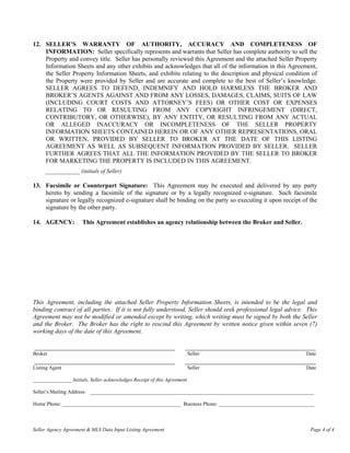 12. SELLER’S WARRANTY OF AUTHORITY, ACCURACY AND COMPLETENESS OF
    INFORMATION: Seller specifically represents and warrants that Seller has complete authority to sell the
    Property and convey title. Seller has personally reviewed this Agreement and the attached Seller Property
    Information Sheets and any other exhibits and acknowledges that all of the information in this Agreement,
    the Seller Property Information Sheets, and exhibits relating to the description and physical condition of
    the Property were provided by Seller and are accurate and complete to the best of Seller’s knowledge.
    SELLER AGREES TO DEFEND, INDEMNIFY AND HOLD HARMLESS THE BROKER AND
    BROKER’S AGENTS AGAINST AND FROM ANY LOSSES, DAMAGES, CLAIMS, SUITS OF LAW
    (INCLUDING COURT COSTS AND ATTORNEY’S FEES) OR OTHER COST OR EXPENSES
    RELATING TO OR RESULTING FROM ANY COPYRIGHT INFRINGEMENT (DIRECT,
    CONTRIBUTORY, OR OTHERWISE), BY ANY ENTITY, OR RESULTING FROM ANY ACTUAL
    OR ALLEGED INACCURACY OR INCOMPLETENESS OF THE SELLER PROPERTY
    INFORMATION SHEETS CONTAINED HEREIN OR OF ANY OTHER REPRESENTATIONS, ORAL
    OR WRITTEN, PROVIDED BY SELLER TO BROKER AT THE DATE OF THIS LISTING
    AGREEMENT AS WELL AS SUBSEQUENT INFORMATION PROVIDED BY SELLER. SELLER
    FURTHER AGREES THAT ALL THE INFORMATION PROVIDED BY THE SELLER TO BROKER
    FOR MARKETING THE PROPERTY IS INCLUDED IN THIS AGREEMENT.
     ____________ (initials of Seller)

13. Facsimile or Counterpart Signature: This Agreement may be executed and delivered by any party
    hereto by sending a facsimile of the signature or by a legally recognized e-signature. Such facsimile
    signature or legally recognized e-signature shall be binding on the party so executing it upon receipt of the
    signature by the other party.

14. AGENCY:           This Agreement establishes an agency relationship between the Broker and Seller.




This Agreement, including the attached Seller Property Information Sheets, is intended to be the legal and
binding contract of all parties. If it is not fully understood, Seller should seek professional legal advice. This
Agreement may not be modified or amended except by writing, which writing must be signed by both the Seller
and the Broker. The Broker has the right to rescind this Agreement by written notice given within seven (7)
working days of the date of this Agreement.

_________________________________________                             ______________________________________
Broker                                                                    Seller                             Date
_________________________________________                             ______________________________________
Listing Agent                                                             Seller                             Date

_______________ Initials, Seller acknowledges Receipt of this Agreement

Seller’s Mailing Address: _______________________________________________________________________________________

Home Phone: ______________________________________________ Business Phone: _____________________________________



Seller Agency Agreement & MLS Data Input Listing Agreement                                                     Page 4 of 4
 