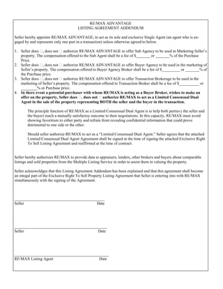 RE/MAX ADVANTAGE
                                      LISTING AGREEMENT ADDENDUM

Seller hereby appoints RE/MAX ADVANTAGE, to act as its sole and exclusive Single Agent (an agent who is en-
gaged by and represents only one part in a transaction) unless otherwise agreed to below.

1. Seller does , does not  authorize RE/MAX ADVANTAGE to offer Sub Agency to be used in Marketing Seller’s
   property. The compensation offered to the Sub Agent shall be a fee of $_______ or _______% of the Purchase
   Price.
2. Seller does , does not  authorize RE/MAX ADVANTAGE to offer Buyer Agency to be used in the marketing of
   Seller’s property. The compensation offered to Buyer Agency Broker shall be a fee of $_________ or _______% of
   the Purchase price.
3. Seller does , does not  authorize RE/MAX ADVANTAGE to offer Transaction Brokerage to be used in the
   marketing of Seller’s property. The compensation offered to Transaction Broker shall be a fee of $__________ or
   ________% or Purchase price.
4. In there event a potential purchaser with whom RE/MAX is acting as a Buyer Broker, wishes to make an
   offer on the property, Seller does , does not  authorize RE/MAX to act as a Limited Consensual Dual
   Agent in the sale of the property representing BOTH the seller and the buyer in the transaction.

       The principle function of RE/MAX as a Limited Consensual Dual Agent is to help both parties ( the seller and
       the buyer) reach a mutually satisfactoy outcome to their negotiations. In this capacity, RE/MAX must avoid
       showing favoritism to either party and refrain from revealing confidential information that could prove
       detrimental to one side or the other.

       Should seller authorize RE/MAX to act as a “Limited Consensual Dual Agent.” Seller agrees that the attached
       Limited Consensual Dual Agent Agreement shall be signed at the time of signing the attached Exclusive Right
       To Sell Listing Agreement and reaffirmed at the time of contract.


Seller hereby authorizes RE/MAX to provide data to appraisers, lenders, other brokers and buyers about comparable
listings and sold properties from the Multiple Listing Service in order to assist them in valuing the property.

Seller acknoweldges that this Listing Agreement Addendum has been explained and that this agreement shall become
an integal part of the Exclusive Right To Sell Property Listing Agreement that Seller is entering into with RE/MAX
simultaneously with the signing of the Agreement.



_____________________________________________
Seller                                   Date




______________________________________________
Seller                                    Date




_______________________________________________
RE/MAX Listing Agent                      Date
 