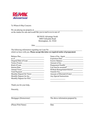 To Whom It May Concern:

We are placing our property at ____________________________________________________
on the market for sale and would like you to mail to us in care of:

                                  RE/MAX Advantage South
                                    4880 Valleydale Road
                                   Birmingham, AL 35242

                            Attn: ______________________________

The following information regarding our Loan No. ___________________________________
which we have with you: Please accept this letter as required notice of prepayment.

Balance Due_________________________             Name of Ins. Agent ___________________
as of _______________________________            Expiration Date ______________________
Original Date of Loan _________________          Escrow Balance ______________________
Terms (Years) _______________________            Amount of Ins. _______________________
Kind of Loan ________________________            Prepayment Penalty ___________________
Interest Rate ________________________           Can loan be assumed? _________________
Annual Taxes ________________________            Without Renegotiated Interest __________
Total Payment _______________________            Transfer Fee_________________________
Monthly Deposit for Taxes _____________          Amount of Discount (if any) ____________
Monthly Deposit for Ins. _______________         Any Special Instructions
Monthly Deposit for FHA ______________           ________________
                                                 ____________________________________

Thank you for your help,.

Sincerely,


___________________________________              ___________________________________
Mortgagor (Homeowner)                            The above information prepared by

___________________________________              ___________________________________
(Please Print Name)                              Date
 