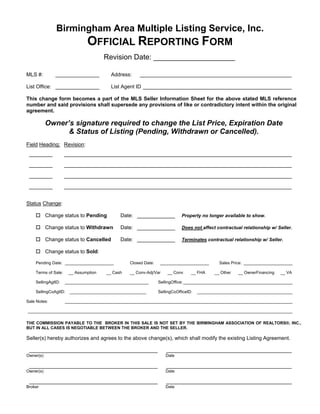 Birmingham Area Multiple Listing Service, Inc.
                              OFFICIAL REPORTING FORM
                                      Revision Date: ____________________

MLS #:         _______________          Address:     ____________________________________________________

List Office: _______________            List Agent ID ___________________________________________________

This change form becomes a part of the MLS Seller Information Sheet for the above stated MLS reference
number and said provisions shall supersede any provisions of like or contradictory intent within the original
agreement.

           Owner’s signature required to change the List Price, Expiration Date
                 & Status of Listing (Pending, Withdrawn or Cancelled).
Field Heading: Revision:
 ________            ______________________________________________________________________________

 ________            ______________________________________________________________________________

 ________            ______________________________________________________________________________

 ________            ______________________________________________________________________________


Status Change:

           Change status to Pending         Date: _____________            Property no longer available to show.

           Change status to Withdrawn       Date: _____________            Does not affect contractual relationship w/ Seller.

           Change status to Cancelled       Date: _____________            Terminates contractual relationship w/ Seller.

           Change status to Sold:

    Pending Date: _____________________         Closed Date:    _____________________        Sales Price: _____________________

    Terms of Sale:    __ Assumption   __ Cash   __ Conv-Adj/Var    __ Conv      __ FHA     __ Other   __ OwnerFinancing   __ VA

    SellingAgtID:    ____________________________________      SellingOffice: _______________________________________________

    SellingCoAgtID:    _________________________________       SellingCoOfficeID:   _________________________________________

Sale Notes:          __________________________________________________________________________________________________

__________________________________________________________________________________________________________________

THE COMMISSION PAYABLE TO THE BROKER IN THIS SALE IS NOT SET BY THE BIRMINGHAM ASSOCIATION OF REALTORS®, INC.,
BUT IN ALL CASES IS NEGOTIABLE BETWEEN THE BROKER AND THE SELLER.

Seller(s) hereby authorizes and agrees to the above change(s), which shall modify the existing Listing Agreement.

 ____________________________________________                      ___________________________________________
Owner(s)                                                          Date

 ____________________________________________                      ___________________________________________
Owner(s)                                                          Date

 ____________________________________________                      ___________________________________________
Broker                                                            Date
 
