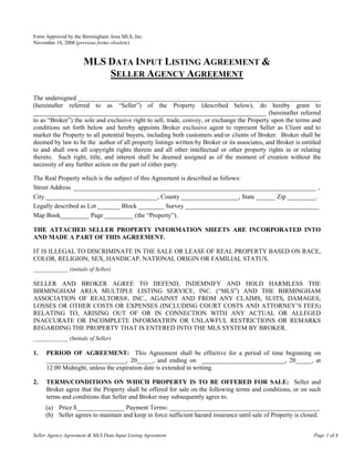 Form Approved by the Birmingham Area MLS, Inc.
November 18, 2008 (previous forms obsolete)


                     MLS DATA INPUT LISTING AGREEMENT &
                         SELLER AGENCY AGREEMENT

The undersigned ____________________________________________________________________________
(hereinafter referred to as “Seller”) of the Property (described below), do hereby grant to
_________________________________________________________________________ (hereinafter referred
to as “Broker”) the sole and exclusive right to sell, trade, convey, or exchange the Property upon the terms and
conditions set forth below and hereby appoints Broker exclusive agent to represent Seller as Client and to
market the Property to all potential buyers, including both customers and/or clients of Broker. Broker shall be
deemed by law to be the author of all property listings written by Broker or its associates, and Broker is entitled
to and shall own all copyright rights therein and all other intellectual or other property rights in or relating
thereto. Such right, title, and interest shall be deemed assigned as of the moment of creation without the
necessity of any further action on the part of either party.

The Real Property which is the subject of this Agreement is described as follows:
Street Address ____________________________________________________________________________ ,
City ___________________________________, County __________________, State ______ Zip _________.
Legally described as Lot _______ Block ________ Survey __________________________________________
Map Book_________ Page _________ (the “Property”).

THE ATTACHED SELLER PROPERTY INFORMATION SHEETS ARE INCORPORATED INTO
AND MADE A PART OF THIS AGREEMENT.

IT IS ILLEGAL TO DISCRIMINATE IN THE SALE OR LEASE OF REAL PROPERTY BASED ON RACE,
COLOR, RELIGION, SEX, HANDICAP, NATIONAL ORIGIN OR FAMILIAL STATUS.
____________ (initials of Seller)

SELLER AND BROKER AGREE TO DEFEND, INDEMNIFY AND HOLD HARMLESS THE
BIRMINGHAM AREA MULTIPLE LISTING SERVICE, INC. (“MLS”) AND THE BIRMINGHAM
ASSOCIATION OF REALTORS®, INC., AGAINST AND FROM ANY CLAIMS, SUITS, DAMAGES,
LOSSES OR OTHER COSTS OR EXPENSES (INCLUDING COURT COSTS AND ATTORNEY’S FEES)
RELATING TO, ARISING OUT OF OR IN CONNECTION WITH ANY ACTUAL OR ALLEGED
INACCURATE OR INCOMPLETE INFORMATION OR UNLAWFUL RESTRICTIONS OR REMARKS
REGARDING THE PROPERTY THAT IS ENTERED INTO THE MLS SYSTEM BY BROKER.
____________ (Initials of Seller)

1.   PERIOD OF AGREEMENT: This Agreement shall be effective for a period of time beginning on
     _________________________, 20_____, and ending on __________________________, 20_____, at
     12:00 Midnight, unless the expiration date is extended in writing.

2.   TERMS/CONDITIONS ON WHICH PROPERTY IS TO BE OFFERED FOR SALE: Seller and
     Broker agree that the Property shall be offered for sale on the following terms and conditions, or on such
     terms and conditions that Seller and Broker may subsequently agree to.
     (a) Price $_______________ Payment Terms: _______________________________________________
     (b) Seller agrees to maintain and keep in force sufficient hazard insurance until sale of Property is closed.


Seller Agency Agreement & MLS Data Input Listing Agreement                                                      Page 1 of 4
 