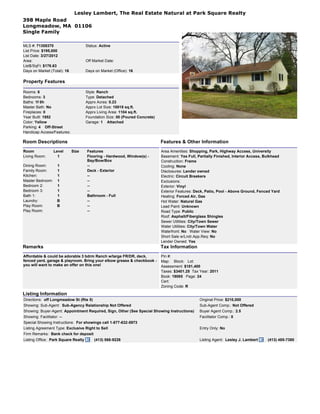 Lesley Lambert, The Real Estate Natural at Park Square Realty
398 Maple Road
Longmeadow, MA 01106
Single Family

MLS #: 71358370                      Status: Active
List Price: $195,000
List Date: 3/27/2012
Area:                                Off Market Date:
List$/SqFt: $176.63
Days on Market (Total): 16           Days on Market (Office): 16

Property Features

Rooms: 6                             Style: Ranch
Bedrooms: 3                          Type: Detached
Baths: 1f 0h                         Apprx Acres: 0.23
Master Bath: No                      Apprx Lot Size: 10018 sq.ft.
Fireplaces: 0                        Apprx Living Area: 1104 sq.ft.
Year Built: 1952                     Foundation Size: 00 (Poured Concrete)
Color: Yellow                        Garage: 1 Attached
Parking: 4 Off-Street
Handicap Access/Features:

Room Descriptions                                                            Features & Other Information
Room              Level      Size    Features                                Area Amenities: Shopping, Park, Highway Access, University
Living Room:        1                Flooring - Hardwood, Window(s) -        Basement: Yes Full, Partially Finished, Interior Access, Bulkhead
                                     Bay/Bow/Box                             Construction: Frame
Dining Room:       1                 --                                      Cooling: None
Family Room:       1                 Deck - Exterior                         Disclosures: Lender owned
Kitchen:           1                 --                                      Electric: Circuit Breakers
Master Bedroom:    1                 --                                      Exclusions:
Bedroom 2:         1                 --                                      Exterior: Vinyl
Bedroom 3:         1                 --                                      Exterior Features: Deck, Patio, Pool - Above Ground, Fenced Yard
Bath 1:            1                 Bathroom - Full                         Heating: Forced Air, Gas
Laundry:           B                 --                                      Hot Water: Natural Gas
Play Room:         B                 --                                      Lead Paint: Unknown
Play Room:                           --                                      Road Type: Public
                                                                             Roof: Asphalt/Fiberglass Shingles
                                                                             Sewer Utilities: City/Town Sewer
                                                                             Water Utilities: City/Town Water
                                                                             Waterfront: No Water View: No
                                                                             Short Sale w/Lndr.App.Req: No
                                                                             Lender Owned: Yes
Remarks                                                                      Tax Information
Affordable & could be adorable 3 bdrm Ranch w/large FR/DR, deck,             Pin #:
fenced yard, garage & playroom. Bring your elbow grease & checkbook -        Map: Block: Lot:
you will want to make an offer on this one!                                  Assessment: $181,400
                                                                             Taxes: $3401.25 Tax Year: 2011
                                                                             Book: 19085 Page: 24
                                                                             Cert:
                                                                             Zoning Code: R

Listing Information
Directions: off Longmeadow St (Rte 5)                                                             Original Price: $210,000
Showing: Sub-Agent: Sub-Agency Relationship Not Offered                                           Sub-Agent Comp.: Not Offered
Showing: Buyer-Agent: Appointment Required, Sign, Other (See Special Showing Instructions)        Buyer Agent Comp.: 2.5
Showing: Facilitator: --                                                                          Facilitator Comp.: 0
Special Showing Instructions: For showings call 1-877-632-5973
Listing Agreement Type: Exclusive Right to Sell                                                   Entry Only: No
Firm Remarks: Bank check for deposit
Listing Office: Park Square Realty       (413) 568-9226                                           Listing Agent: Lesley J. Lambert     (413) 485-7380
 