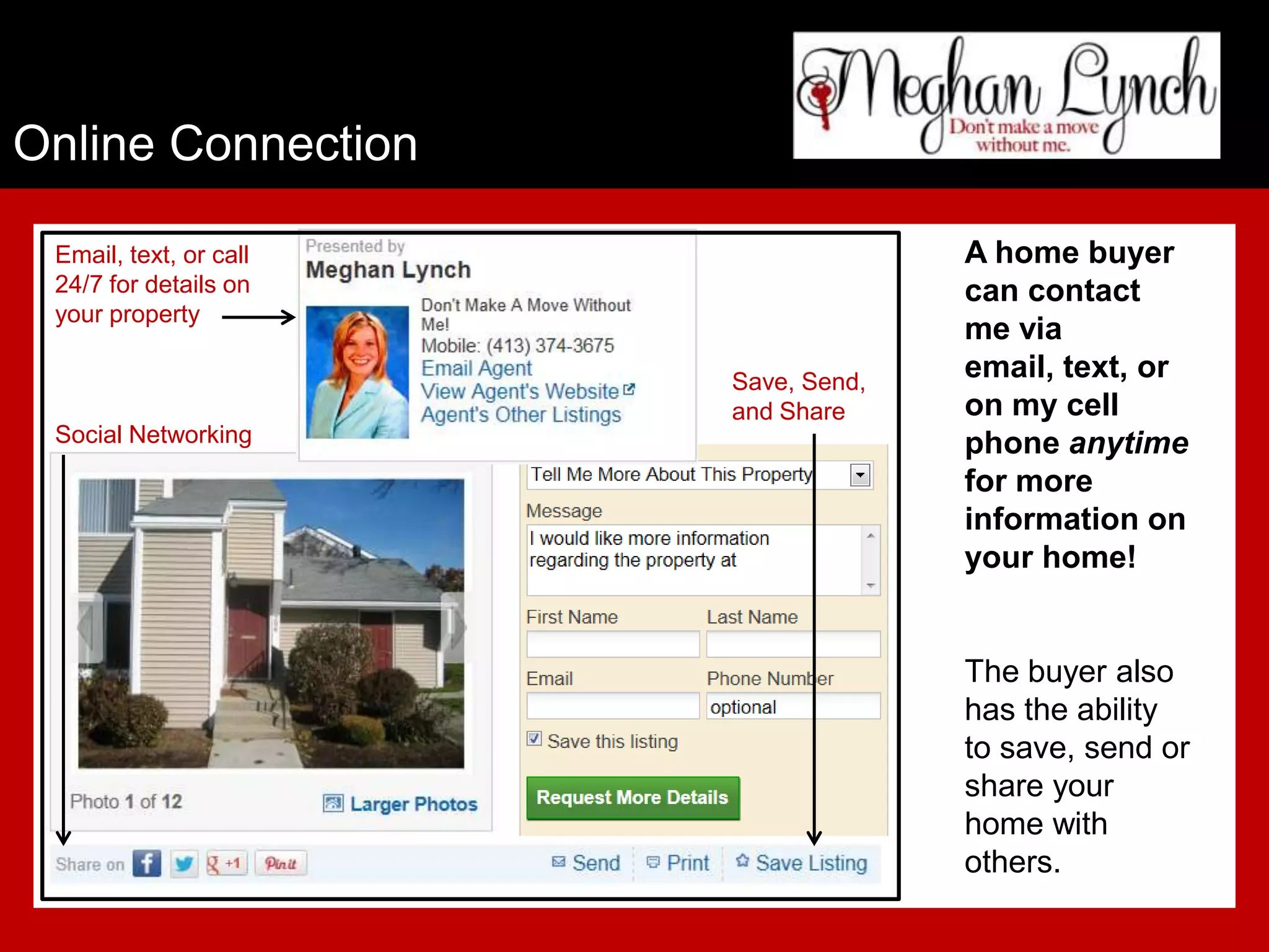 Online Connection

 Email, text, or call                 A home buyer
 24/7 for details on                  can contact
 your property
                                      me via
                        Save, Send,
                                      email, text, or
                        and Share     on my cell
 Social Networking                    phone anytime
                                      for more
                                      information on
                                      your home!


                                      The buyer also
                                      has the ability
                                      to save, send or
                                      share your
                                      home with
                                      others.
 