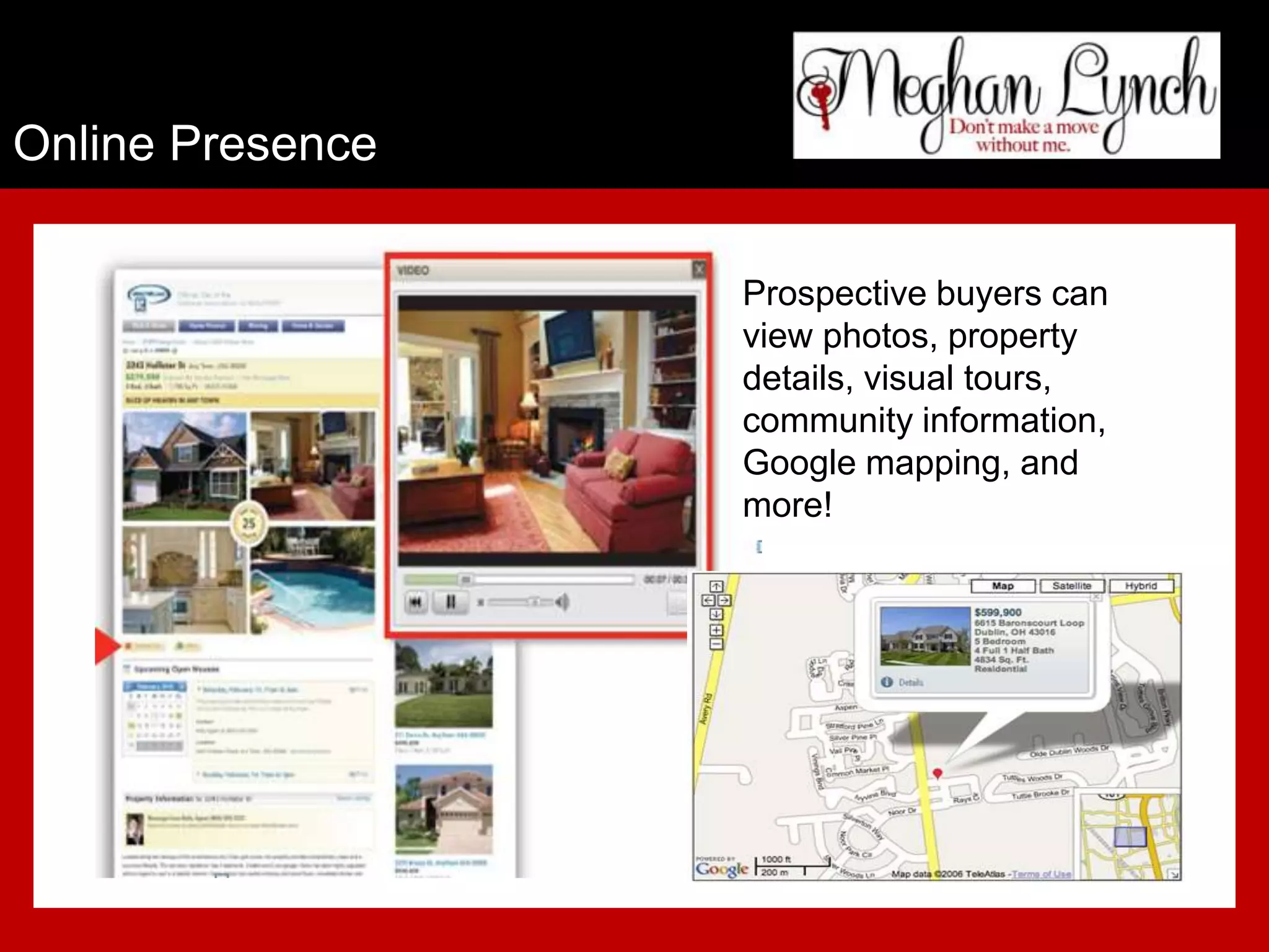 Online Presence

                  Prospective buyers can
                  view photos, property
                  details, visual tours,
                  community information,
                  Google mapping, and
                  more!
 