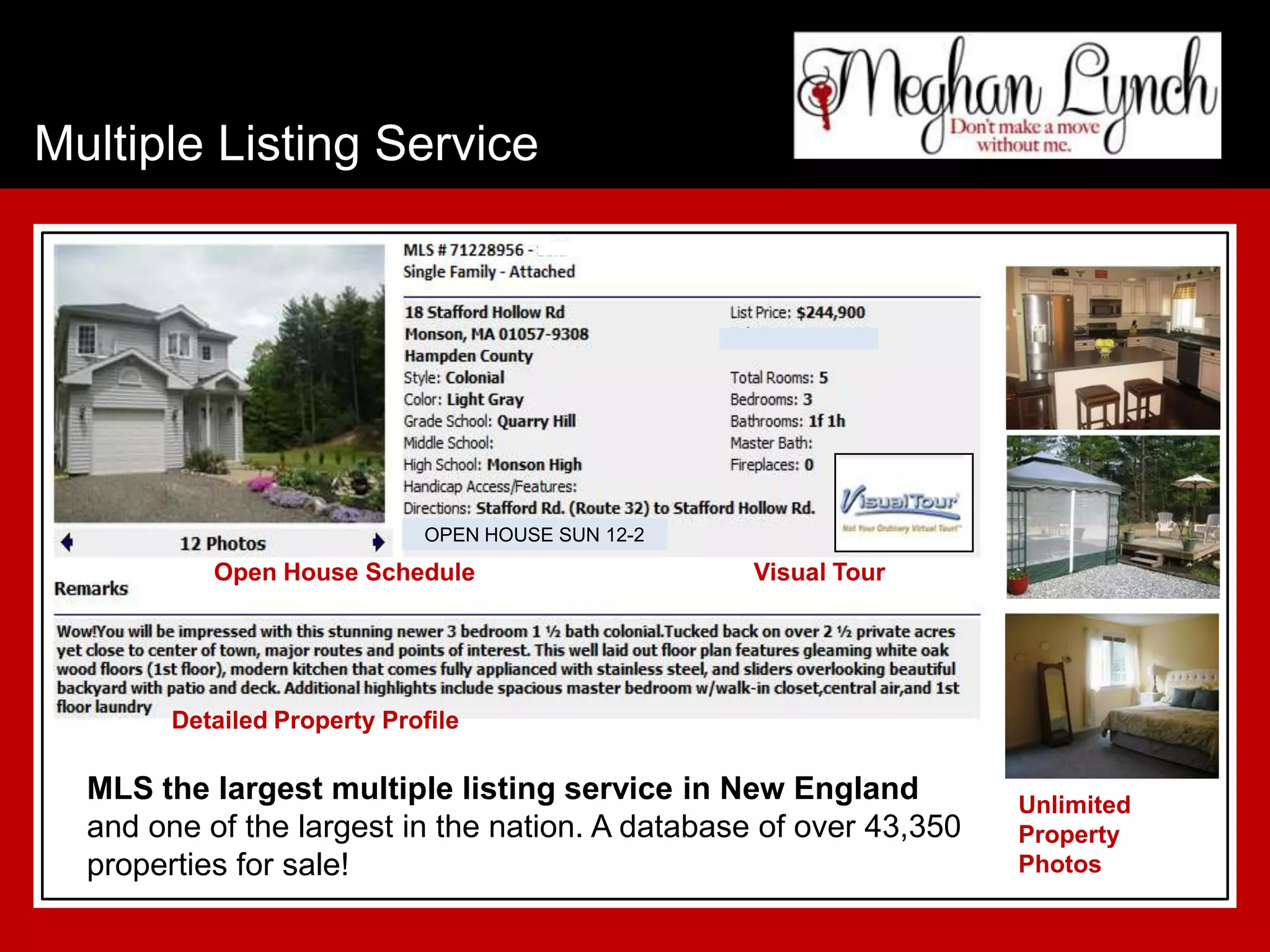 Multiple Listing Service




                             OPEN HOUSE SUN 12-2
           Open House Schedule                     Visual Tour




        Detailed Property Profile

  MLS the largest multiple listing service in New England           Unlimited
  and one of the largest in the nation. A database of over 43,350   Property
  properties for sale!                                              Photos
 