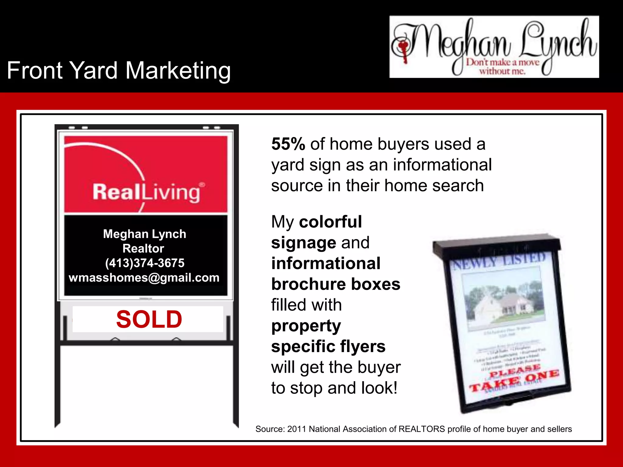 Front Yard Marketing

                               55% of home buyers used a
                               yard sign as an informational
                               source in their home search

                               My colorful
         Meghan Lynch
            Realtor            signage and
         (413)374-3675         informational
     wmasshomes@gmail.com
                               brochure boxes
                               filled with
           SOLD                property
                               specific flyers
                               will get the buyer
                               to stop and look!

                            Source: 2011 National Association of REALTORS profile of home buyer and sellers
 