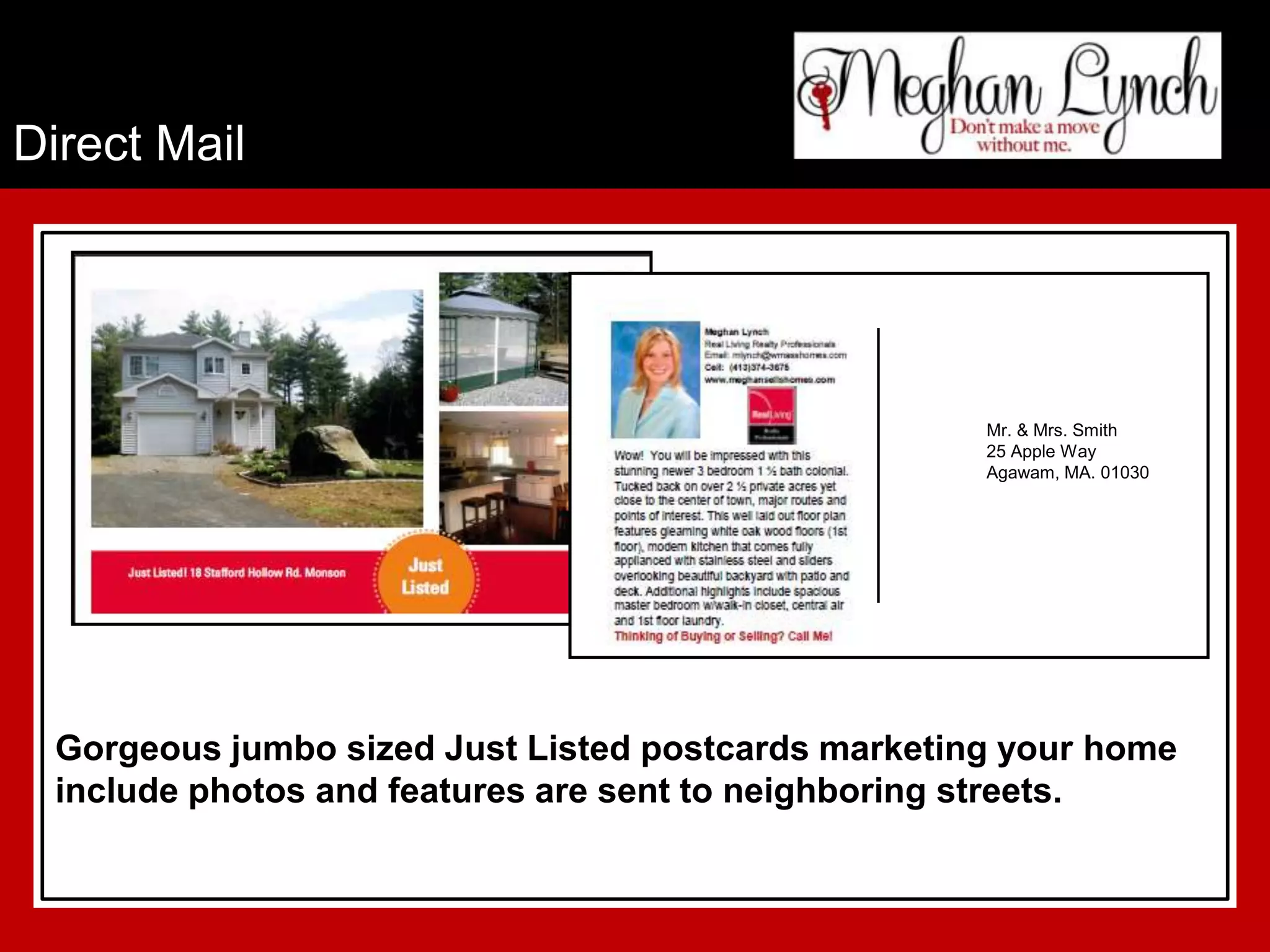 Direct Mail




                                                    Mr. & Mrs. Smith
                                                    25 Apple Way
                                                    Agawam, MA. 01030




 Gorgeous jumbo sized Just Listed postcards marketing your home
 include photos and features are sent to neighboring streets.
 