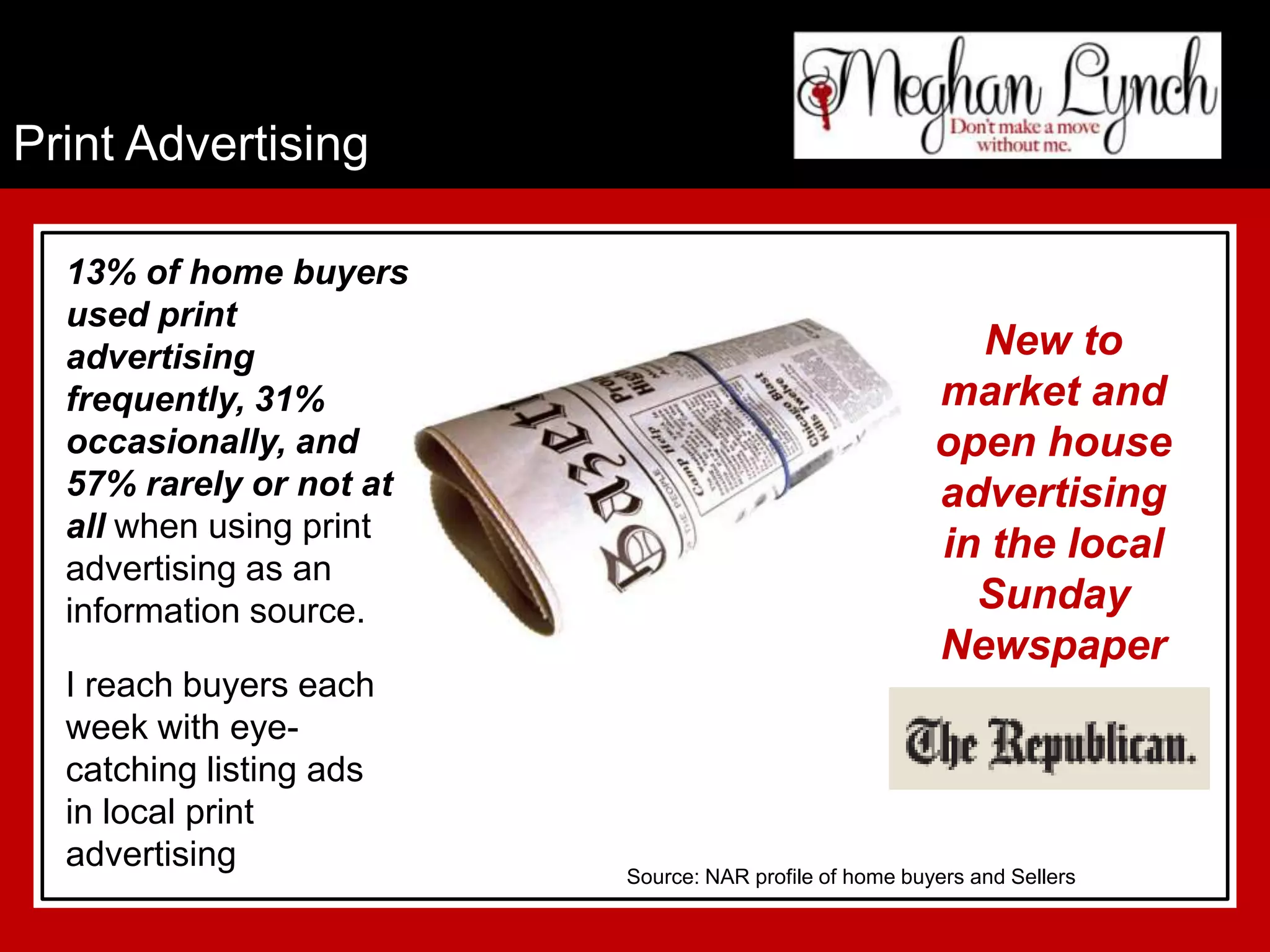 Print Advertising

  13% of home buyers
  used print
  advertising                                             New to
  frequently, 31%                                       market and
  occasionally, and                                     open house
  57% rarely or not at                                  advertising
  all when using print
                                                        in the local
  advertising as an
  information source.                                     Sunday
                                                        Newspaper
  I reach buyers each
  week with eye-
  catching listing ads
  in local print
  advertising
                         Source: NAR profile of home buyers and Sellers
 