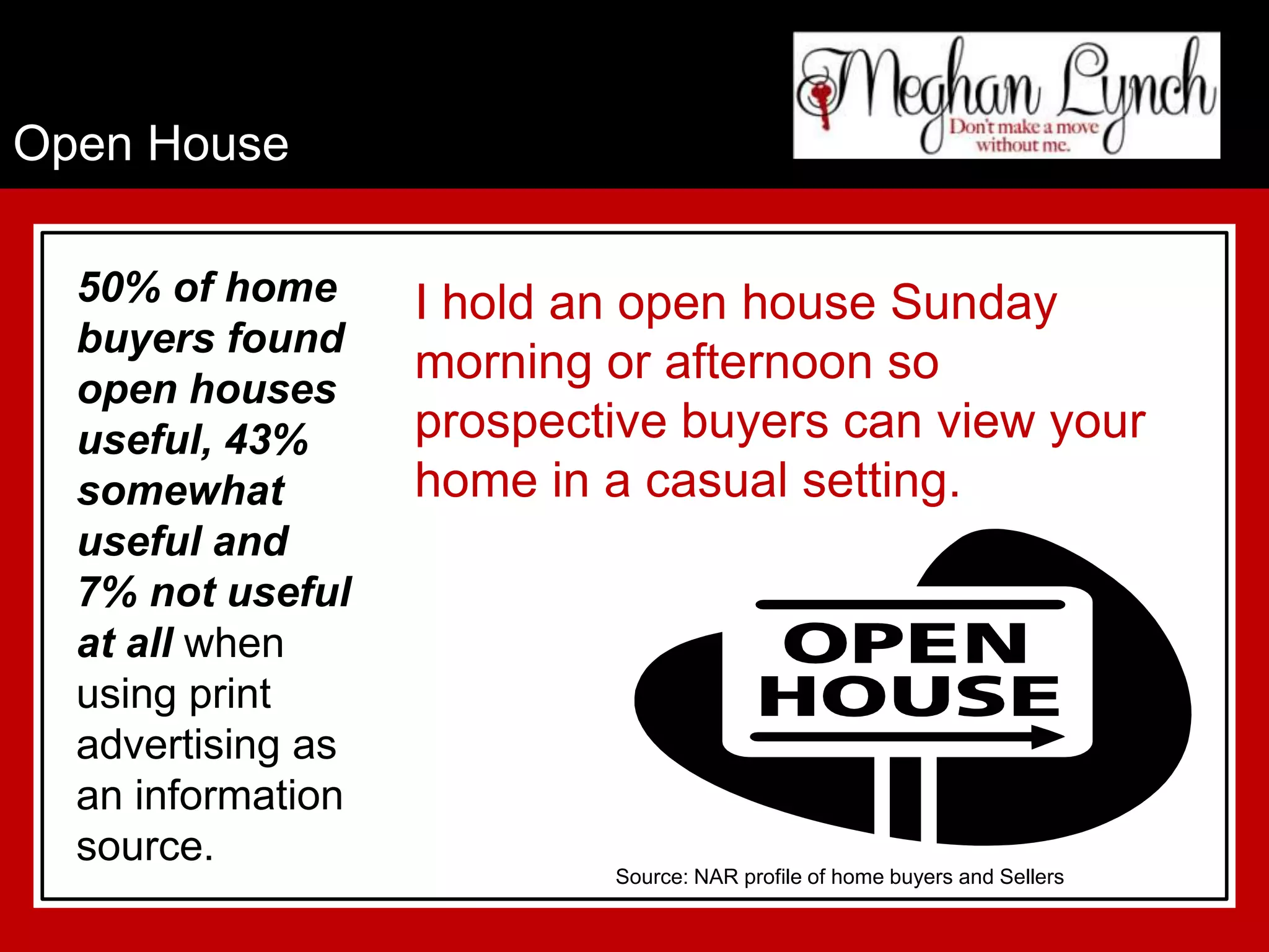 Open House

  50% of home      I hold an open house Sunday
  buyers found
                   morning or afternoon so
  open houses
  useful, 43%      prospective buyers can view your
  somewhat         home in a casual setting.
  useful and
  7% not useful
  at all when
  using print
  advertising as
  an information
  source.
                           Source: NAR profile of home buyers and Sellers
 