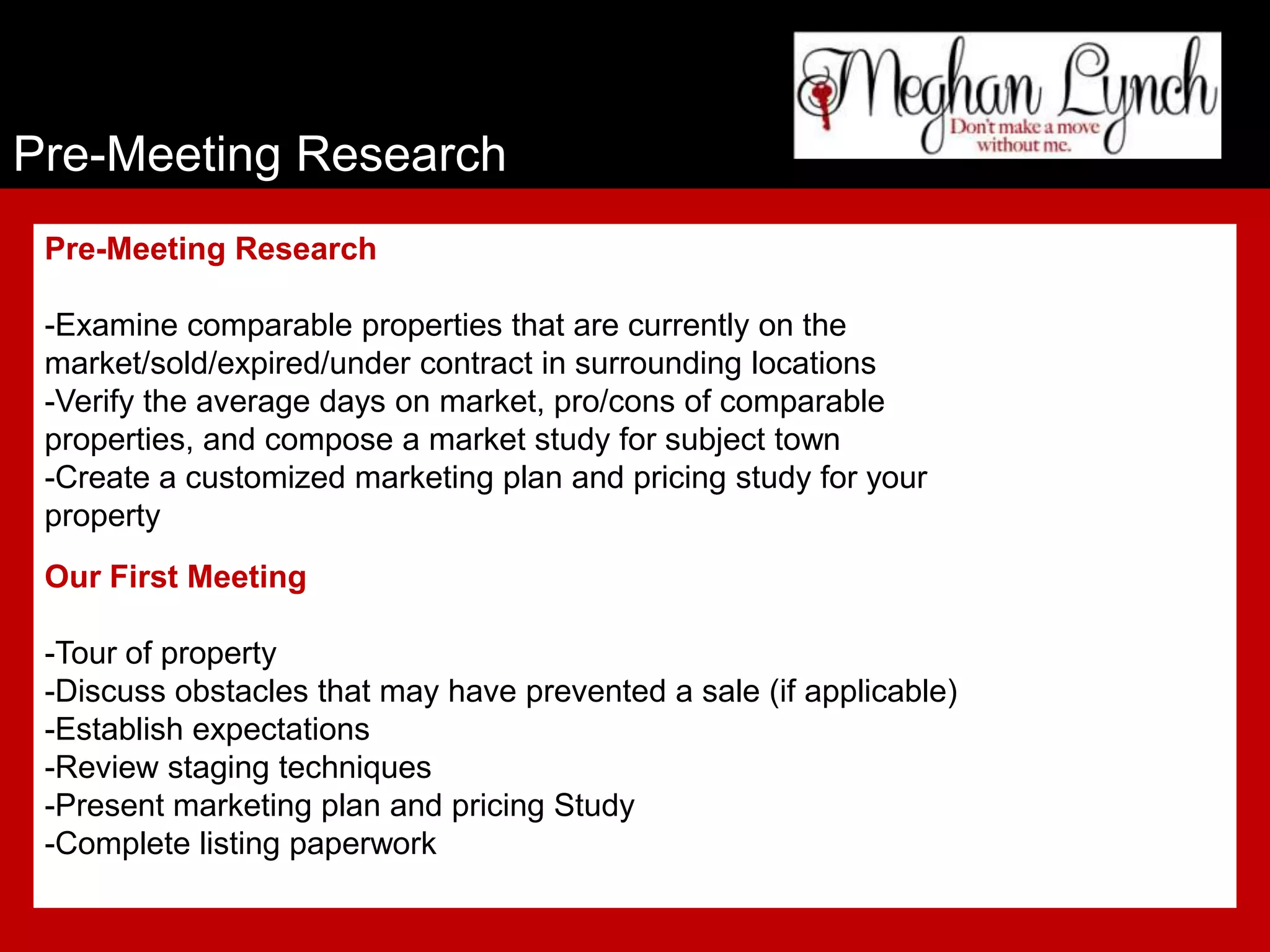 Pre-Meeting Research
 Pre-Meeting Research

 -Examine comparable properties that are currently on the
 market/sold/expired/under contract in surrounding locations
 -Verify the average days on market, pro/cons of comparable
 properties, and compose a market study for subject town
 -Create a customized marketing plan and pricing study for your
 property
 Our First Meeting

 -Tour of property
 -Discuss obstacles that may have prevented a sale (if applicable)
 -Establish expectations
 -Review staging techniques
 -Present marketing plan and pricing Study
 -Complete listing paperwork
 
