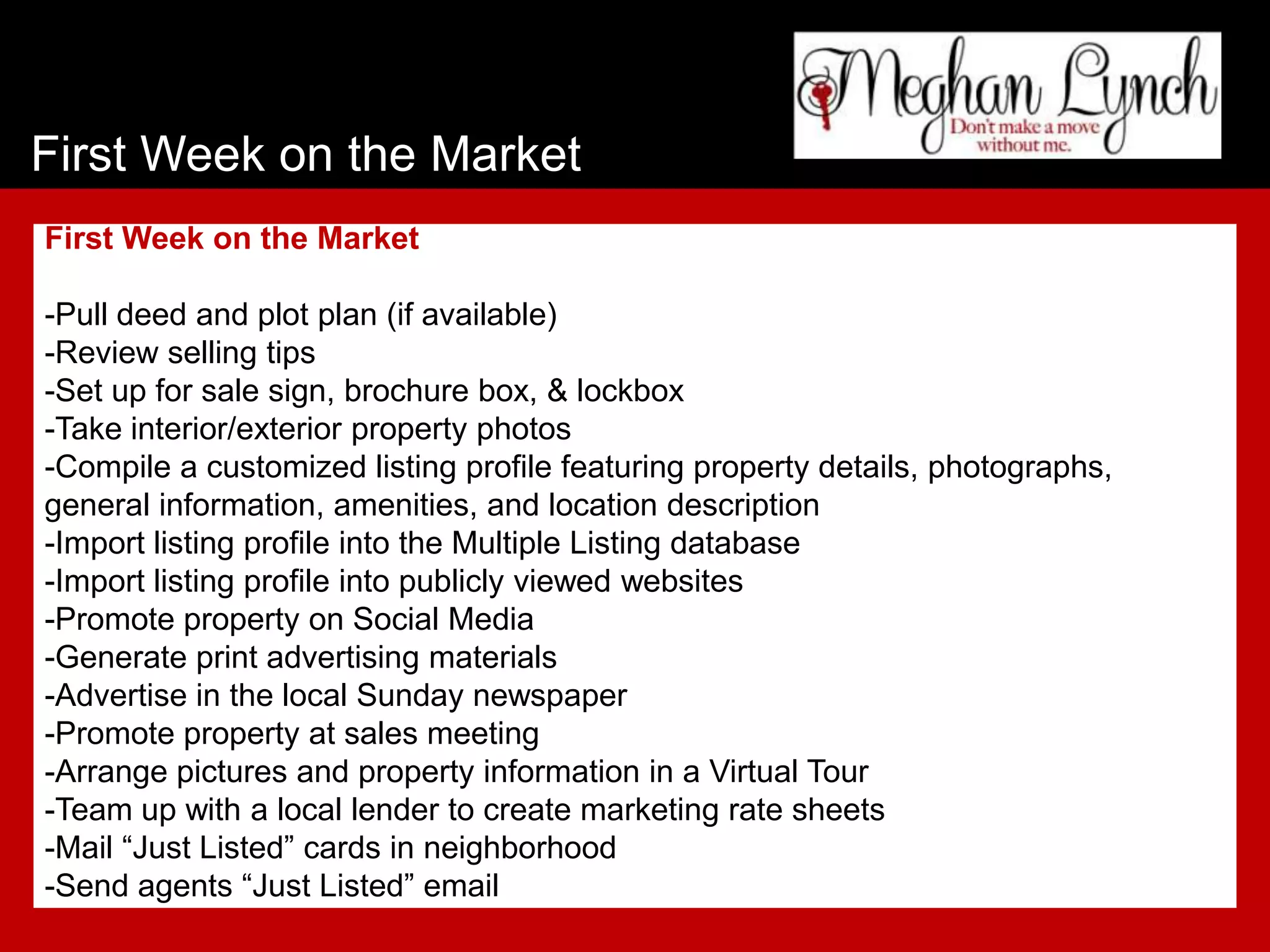 First Week on the Market
First Week on the Market

-Pull deed and plot plan (if available)
-Review selling tips
-Set up for sale sign, brochure box, & lockbox
-Take interior/exterior property photos
-Compile a customized listing profile featuring property details, photographs,
general information, amenities, and location description
-Import listing profile into the Multiple Listing database
-Import listing profile into publicly viewed websites
-Promote property on Social Media
-Generate print advertising materials
-Advertise in the local Sunday newspaper
-Promote property at sales meeting
-Arrange pictures and property information in a Virtual Tour
-Team up with a local lender to create marketing rate sheets
-Mail “Just Listed” cards in neighborhood
-Send agents “Just Listed” email
 