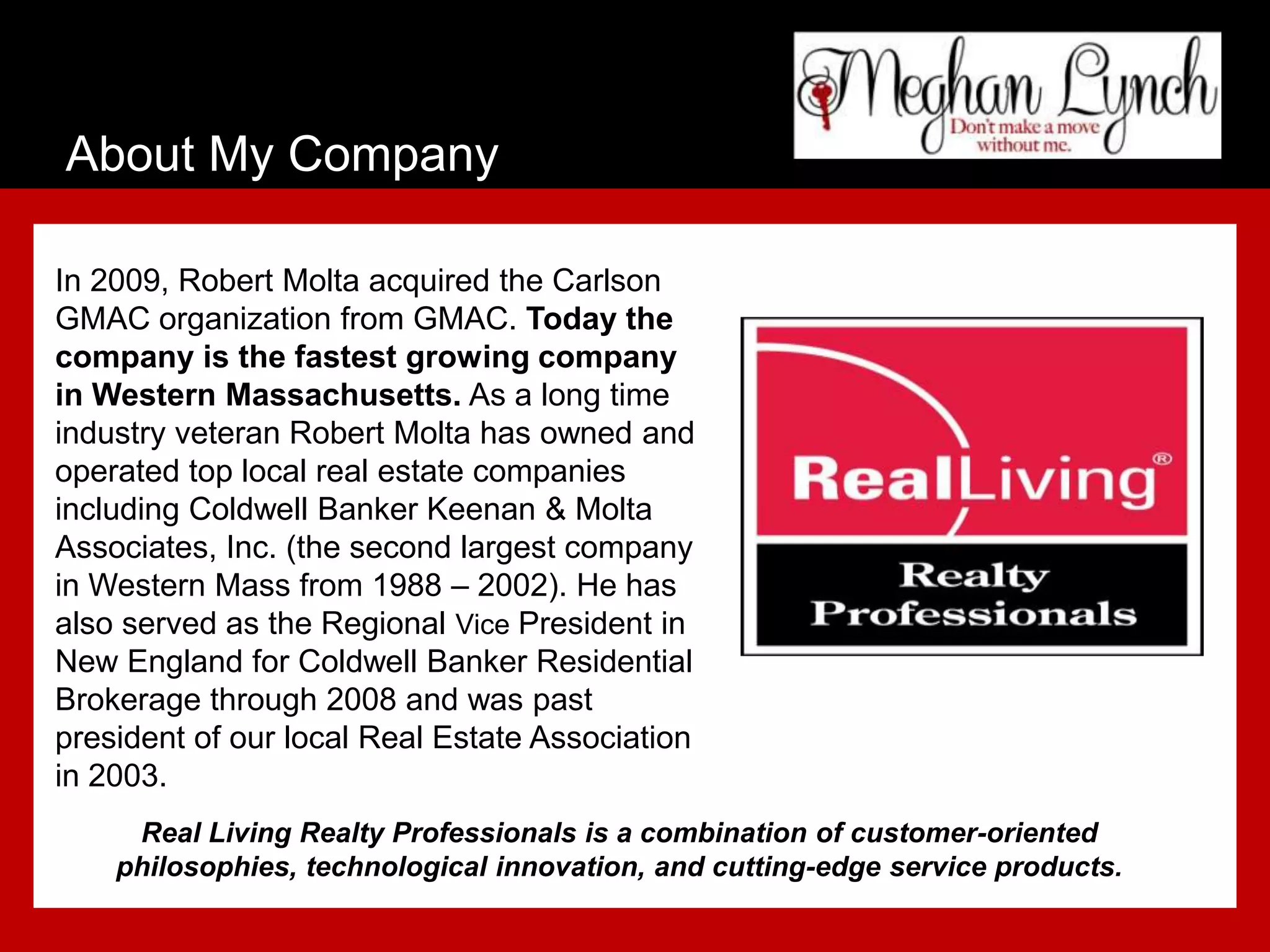 About My Company

In 2009, Robert Molta acquired the Carlson
GMAC organization from GMAC. Today the
company is the fastest growing company
in Western Massachusetts. As a long time
industry veteran Robert Molta has owned and
operated top local real estate companies
including Coldwell Banker Keenan & Molta
Associates, Inc. (the second largest company
in Western Mass from 1988 – 2002). He has
also served as the Regional Vice President in
New England for Coldwell Banker Residential
Brokerage through 2008 and was past
president of our local Real Estate Association
in 2003.
     Real Living Realty Professionals is a combination of customer-oriented
    philosophies, technological innovation, and cutting-edge service products.
 