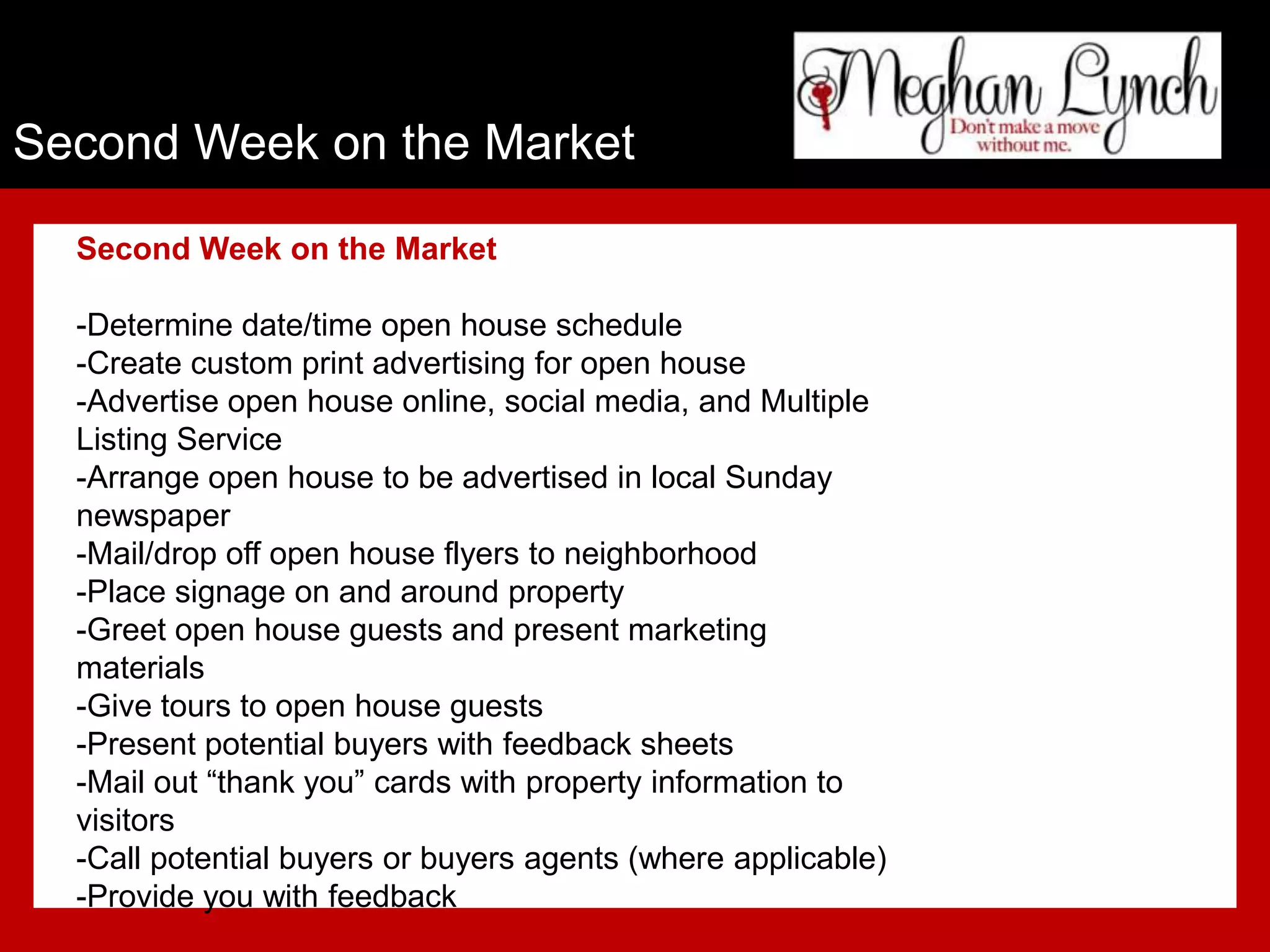 Second Week on the Market

  Second Week on the Market

  -Determine date/time open house schedule
  -Create custom print advertising for open house
  -Advertise open house online, social media, and Multiple
  Listing Service
  -Arrange open house to be advertised in local Sunday
  newspaper
  -Mail/drop off open house flyers to neighborhood
  -Place signage on and around property
  -Greet open house guests and present marketing
  materials
  -Give tours to open house guests
  -Present potential buyers with feedback sheets
  -Mail out “thank you” cards with property information to
  visitors
  -Call potential buyers or buyers agents (where applicable)
  -Provide you with feedback
 