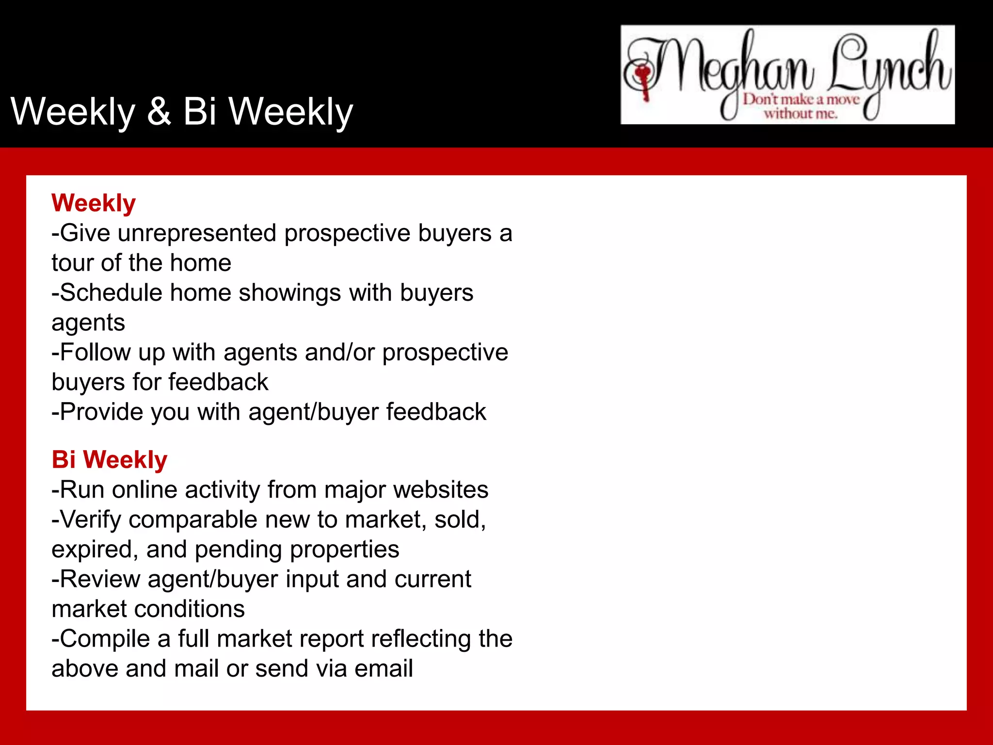 Weekly & Bi Weekly

  Weekly
  -Give unrepresented prospective buyers a
  tour of the home
  -Schedule home showings with buyers
  agents
  -Follow up with agents and/or prospective
  buyers for feedback
  -Provide you with agent/buyer feedback
  Bi Weekly
  -Run online activity from major websites
  -Verify comparable new to market, sold,
  expired, and pending properties
  -Review agent/buyer input and current
  market conditions
  -Compile a full market report reflecting the
  above and mail or send via email
 