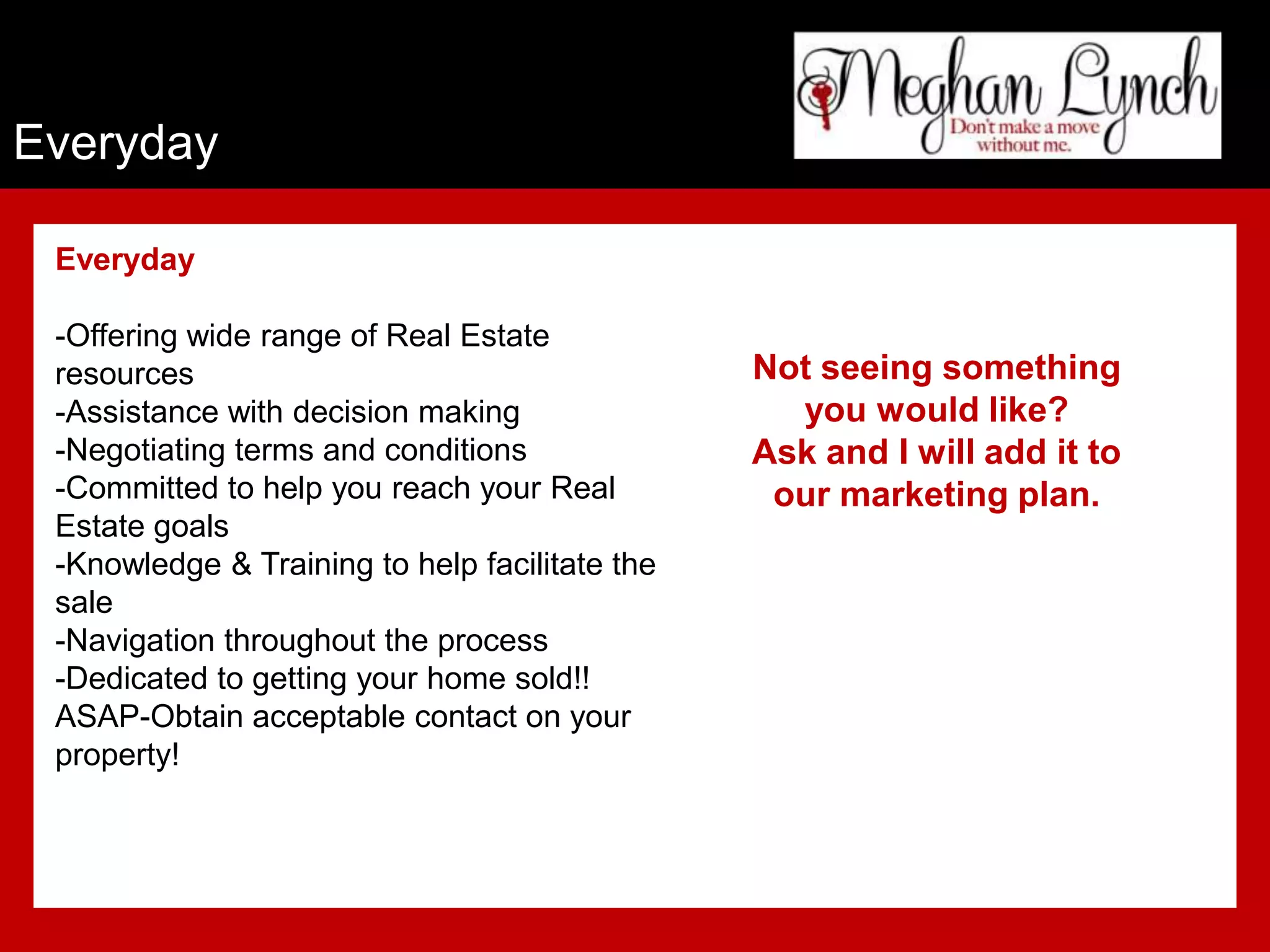 Everyday

 Everyday

 -Offering wide range of Real Estate
 resources                                      Not seeing something
 -Assistance with decision making                 you would like?
 -Negotiating terms and conditions              Ask and I will add it to
 -Committed to help you reach your Real          our marketing plan.
 Estate goals
 -Knowledge & Training to help facilitate the
 sale
 -Navigation throughout the process
 -Dedicated to getting your home sold!!
 ASAP-Obtain acceptable contact on your
 property!
 