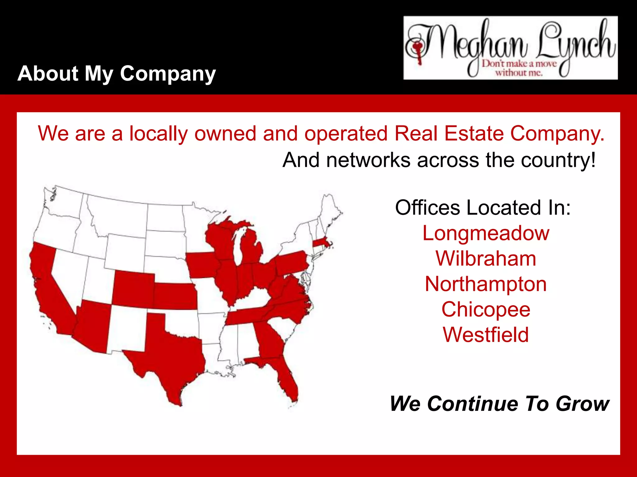 About My Company

 We are a locally owned and operated Real Estate Company.
                          And networks across the country!

                                    Offices Located In:
                                       Longmeadow
                                         Wilbraham
                                       Northampton
                                         Chicopee
                                         Westfield


                                    We Continue To Grow
 