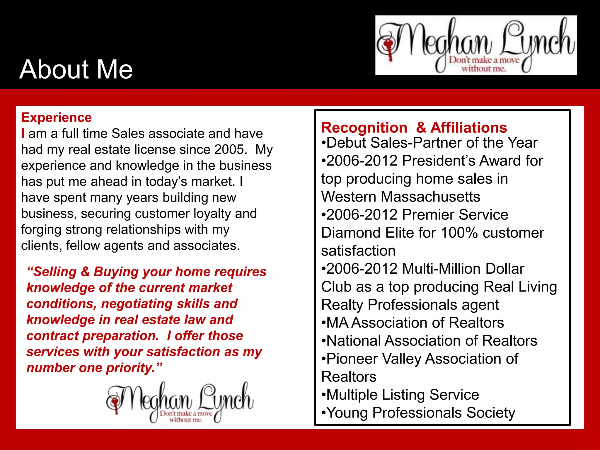 About Me
Experience
I am a full time Sales associate and have   Recognition & Affiliations
had my real estate license since 2005. My   •Debut Sales-Partner of the Year
experience and knowledge in the business    •2006-2012 President’s Award for
has put me ahead in today’s market. I       top producing home sales in
have spent many years building new          Western Massachusetts
business, securing customer loyalty and     •2006-2012 Premier Service
forging strong relationships with my        Diamond Elite for 100% customer
clients, fellow agents and associates.      satisfaction
“Selling & Buying your home requires        •2006-2012 Multi-Million Dollar
knowledge of the current market             Club as a top producing Real Living
conditions, negotiating skills and          Realty Professionals agent
knowledge in real estate law and            •MA Association of Realtors
contract preparation. I offer those         •National Association of Realtors
services with your satisfaction as my
                                            •Pioneer Valley Association of
number one priority.”
                                            Realtors
                                            •Multiple Listing Service
                                            •Young Professionals Society
 