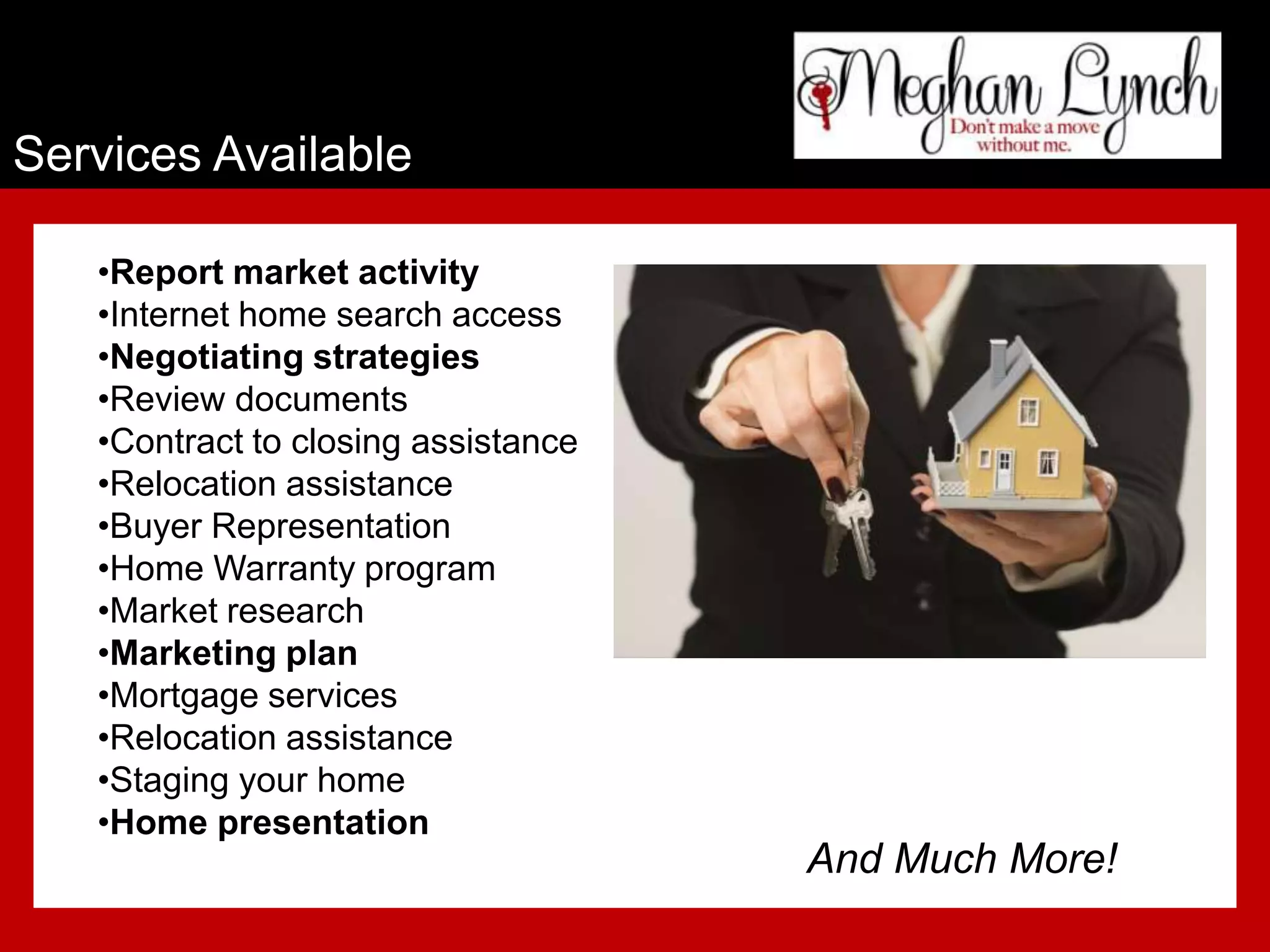 Services Available

   •Report market activity
   •Internet home search access
   •Negotiating strategies
   •Review documents
   •Contract to closing assistance
   •Relocation assistance
   •Buyer Representation
   •Home Warranty program
   •Market research
   •Marketing plan
   •Mortgage services
   •Relocation assistance
   •Staging your home
   •Home presentation
                                     And Much More!
 