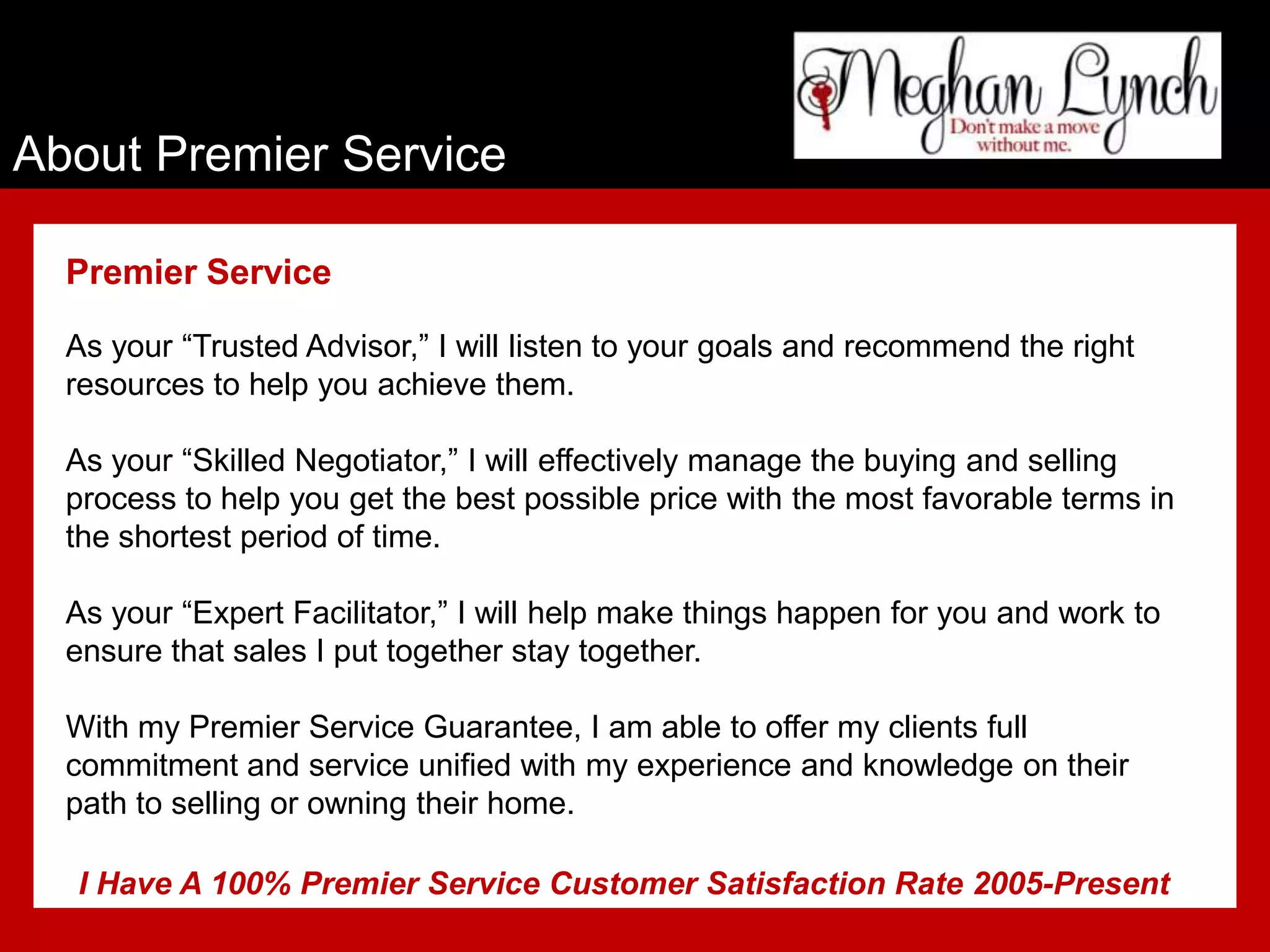 About Premier Service

  Premier Service

  As your “Trusted Advisor,” I will listen to your goals and recommend the right
  resources to help you achieve them.

  As your “Skilled Negotiator,” I will effectively manage the buying and selling
  process to help you get the best possible price with the most favorable terms in
  the shortest period of time.

  As your “Expert Facilitator,” I will help make things happen for you and work to
  ensure that sales I put together stay together.

  With my Premier Service Guarantee, I am able to offer my clients full
  commitment and service unified with my experience and knowledge on their
  path to selling or owning their home.

  I Have A 100% Premier Service Customer Satisfaction Rate 2005-Present
 