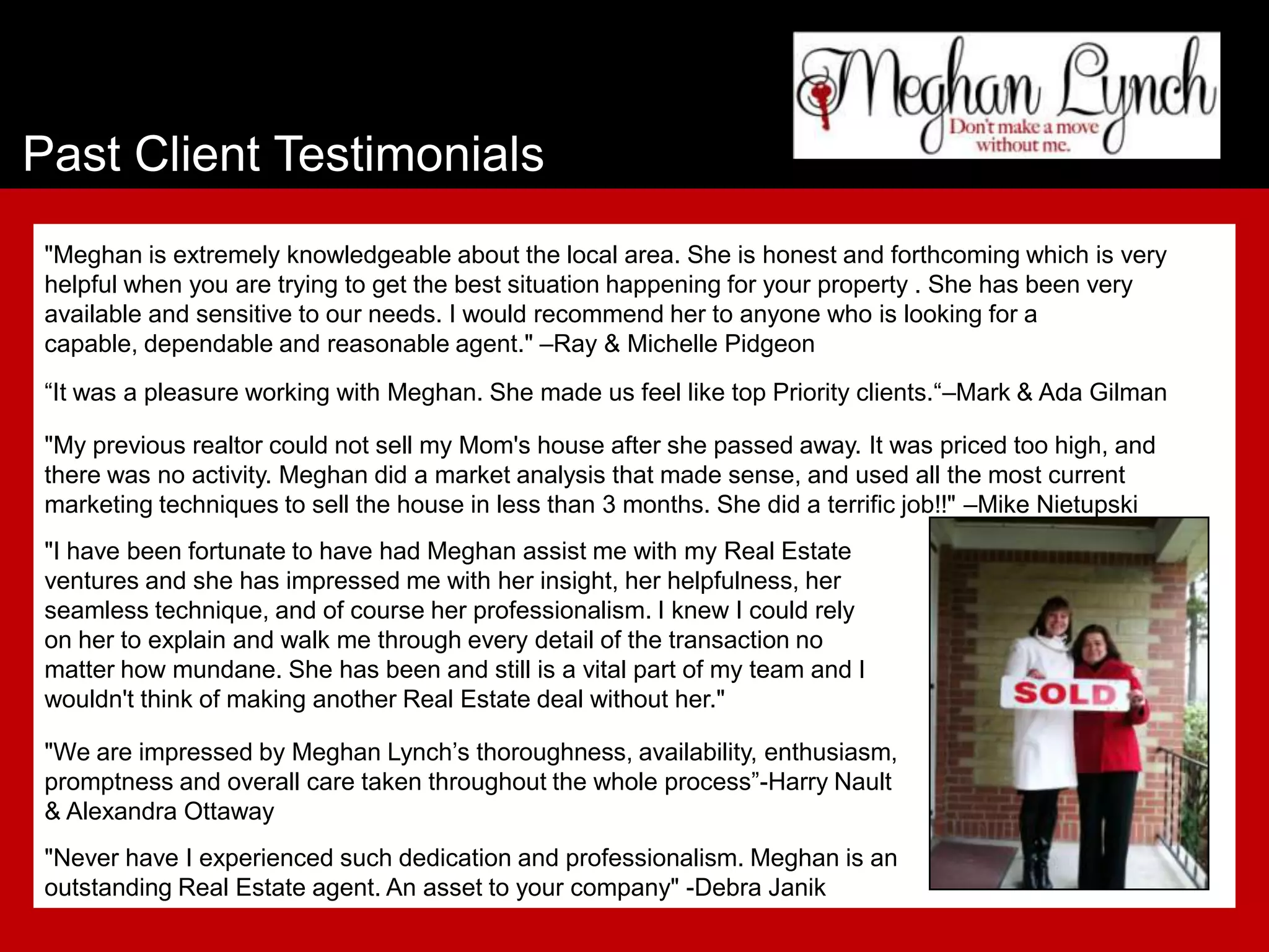 Past Client Testimonials
 "Meghan is extremely knowledgeable about the local area. She is honest and forthcoming which is very
 helpful when you are trying to get the best situation happening for your property . She has been very
 available and sensitive to our needs. I would recommend her to anyone who is looking for a
 capable, dependable and reasonable agent." –Ray & Michelle Pidgeon
 “It was a pleasure working with Meghan. She made us feel like top Priority clients.“–Mark & Ada Gilman

 "My previous realtor could not sell my Mom's house after she passed away. It was priced too high, and
 there was no activity. Meghan did a market analysis that made sense, and used all the most current
 marketing techniques to sell the house in less than 3 months. She did a terrific job!!" –Mike Nietupski
 "I have been fortunate to have had Meghan assist me with my Real Estate
 ventures and she has impressed me with her insight, her helpfulness, her
 seamless technique, and of course her professionalism. I knew I could rely
 on her to explain and walk me through every detail of the transaction no
 matter how mundane. She has been and still is a vital part of my team and I
 wouldn't think of making another Real Estate deal without her."

 "We are impressed by Meghan Lynch’s thoroughness, availability, enthusiasm,
 promptness and overall care taken throughout the whole process”-Harry Nault
 & Alexandra Ottaway
 "Never have I experienced such dedication and professionalism. Meghan is an
 outstanding Real Estate agent. An asset to your company" -Debra Janik
 
