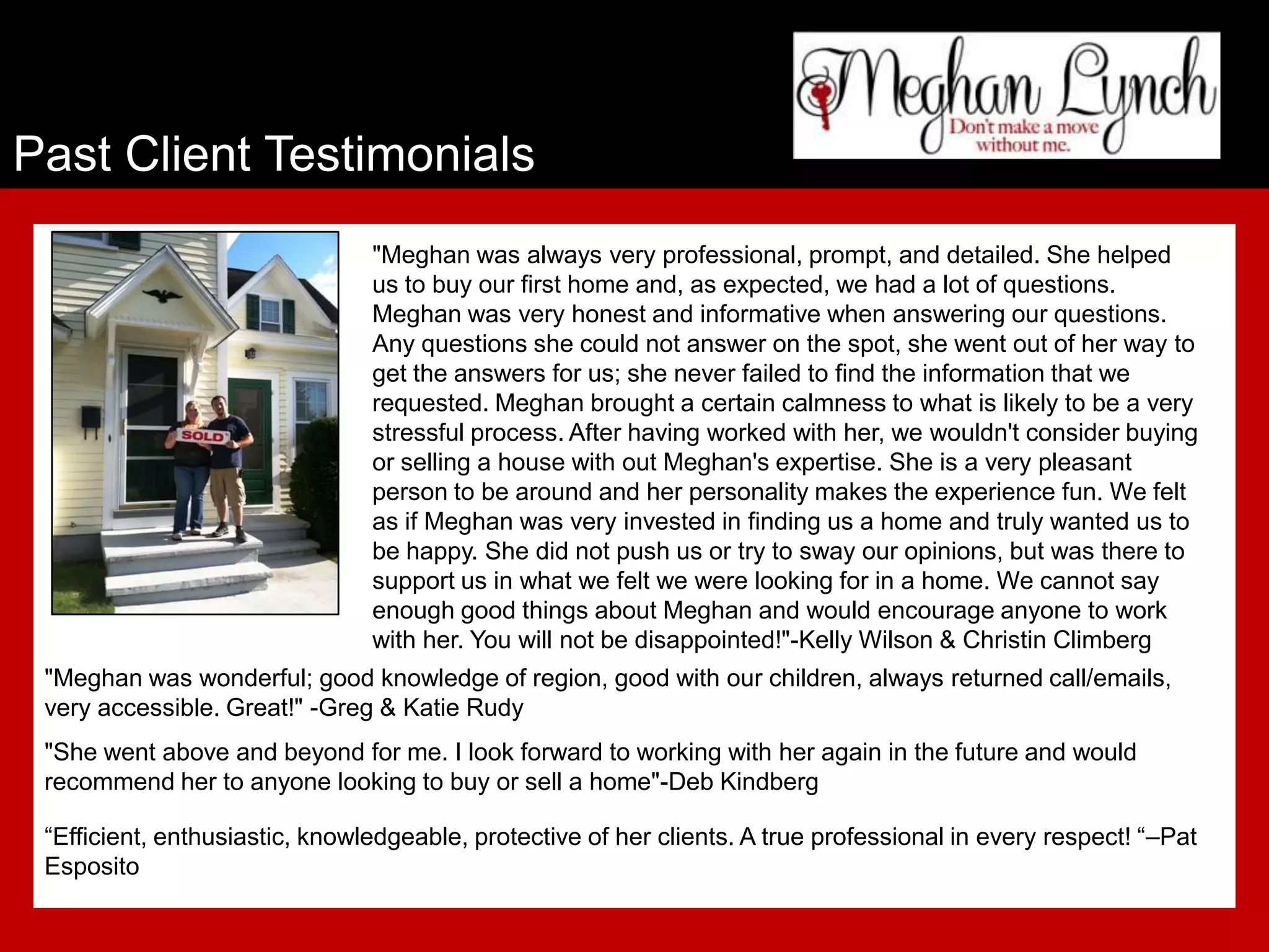 Past Client Testimonials
                                "Meghan was always very professional, prompt, and detailed. She helped
                                us to buy our first home and, as expected, we had a lot of questions.
                                Meghan was very honest and informative when answering our questions.
                                Any questions she could not answer on the spot, she went out of her way to
                                get the answers for us; she never failed to find the information that we
                                requested. Meghan brought a certain calmness to what is likely to be a very
                                stressful process. After having worked with her, we wouldn't consider buying
                                or selling a house with out Meghan's expertise. She is a very pleasant
                                person to be around and her personality makes the experience fun. We felt
                                as if Meghan was very invested in finding us a home and truly wanted us to
                                be happy. She did not push us or try to sway our opinions, but was there to
                                support us in what we felt we were looking for in a home. We cannot say
                                enough good things about Meghan and would encourage anyone to work
                                with her. You will not be disappointed!"-Kelly Wilson & Christin Climberg
 "Meghan was wonderful; good knowledge of region, good with our children, always returned call/emails,
 very accessible. Great!" -Greg & Katie Rudy
 "She went above and beyond for me. I look forward to working with her again in the future and would
 recommend her to anyone looking to buy or sell a home"-Deb Kindberg

 “Efficient, enthusiastic, knowledgeable, protective of her clients. A true professional in every respect! “–Pat
 Esposito
 