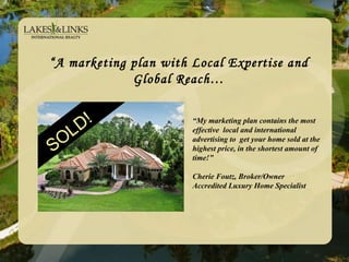 “ A marketing plan with Local Expertise and Global Reach… SOLD! SOLD! “ My marketing plan contains the most effective  local and international advertising to  get your home sold at the highest price, in the shortest amount of time!”  Cherie Foutz, Broker/Owner Accredited Luxury Home Specialist 