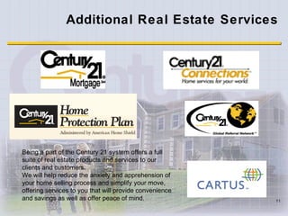 Additional Real Estate Services Being a part of the Century 21 system offers a full suite of real estate products and services to our clients and customers .  We will help reduce the anxiety and apprehension of your home selling process and simplify your move, offering services to you that will provide convenience and savings as well as offer peace of mind. 