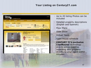 Your Listing on Century21.com Up to 20 listing Photos can be included Detailed property descriptions (English and Spanish) Floor Plans  Slide Show Virtual Tours Open House schedule CENTURY 21’s exclusive LeadRouter  technology directs online inquiries regarding your property directly to your agent within minutes 