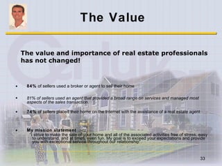 The Value 84%  of sellers used a broker or agent to sell their home 81% of sellers used an agent that provided a broad range on services and managed most aspects of the sales transaction. 74%  of sellers placed their home on the Internet with the assistance of a real estate agent My mission statement “ I strive to make the sale of your home and all of the associated activities free of stress, easy to understand, and at times, even fun. My goal is to exceed your expectations and provide you with exceptional service throughout our relationship”. The value and importance of real estate professionals has not changed! 