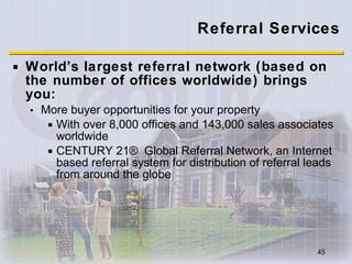 Referral Services World’s largest referral network (based on the number of offices worldwide) brings you: More buyer opportunities for your property  With over 8,000 offices and 143,000 sales associates worldwide CENTURY 21® Global Referral Network, an Internet based referral system for distribution of referral leads from around the globe 