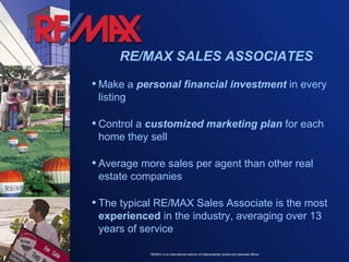Make a  personal financial investment  in every listing Control a  customized marketing plan  for each home they sell Average more sales per agent than other real estate companies The typical RE/MAX Sales Associate is the most  experienced  in the industry, averaging over 13 years of service RE/MAX SALES ASSOCIATES 