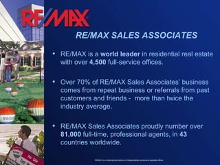 RE/MAX is a  world leader  in residential real estate with over  4,500  full-service offices. Over 70% of RE/MAX Sales Associates’ business comes from repeat business or referrals from past customers and friends -  more than twice the industry average. RE/MAX Sales Associates proudly number over  81,000  full-time, professional agents, in  43  countries worldwide. RE/MAX SALES ASSOCIATES 