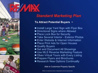 Standard Marketing Plan To Attract Potential Buyers  ~ Install Large Yard Sign with Flyer Box Directional Signs where Allowed Place Lock Box for Security Take Several Interior - Exterior Photos Enter Website & Internet Information Place Print Ads for Open Houses Qualify Buyers  Set and Document All Showings  Use MLS Reverse Marketing Feature Obeo Virtual Tours with Every Listing Prepare Flyers and Brochures  Research New Options Continually Able to Customize Property Specific 