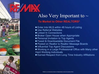 Enter Into MLS within 48 hours of Listing Use Referral Websites Linked In Connections  Broker Open House when Appropriate Personal Invitation to Top Agents  Faxed & Downloadable Document File Posted on Realtor to Realtor Message Boards Influential Top Agent Discussions Working in a Large Professional Office with Many other Hard Working Individuals Earned Respect from Long Time Industry Affiliations  To Market to Other REALTORS ®  Also Very Important to ~ 