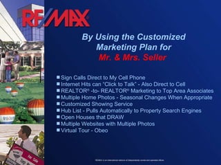 By Using the Customized Marketing Plan for Mr. & Mrs. Seller  Sign Calls Direct to My Cell Phone Internet Hits can “Click to Talk” - Also Direct to Cell  REALTOR ®  -to- REALTOR ®  Marketing to Top Area Associates Multiple Home Photos - Seasonal Changes When Appropriate Customized Showing Service Hub List - Pulls Automatically to Property Search Engines Open Houses that DRAW  Multiple Websites with Multiple Photos Virtual Tour - Obeo  