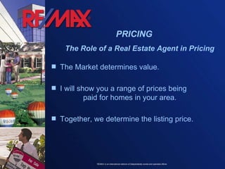 PRICING The Role of a Real Estate Agent in Pricing The Market determines value. I will show you a range of prices being  paid for homes in your area.  Together, we determine the listing price. 