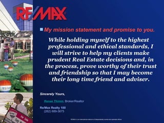My mission statement and promise to you. While holding myself to the highest professional and ethical standards, I will strive to help my clients make prudent Real Estate decisions and, in the process, prove worthy of their trust and friendship so that I may become their long time friend and adviser. Sincerely Yours, Renae Thimm , Broker/Realtor Re/Max Realty 100 (262) 689-3675 