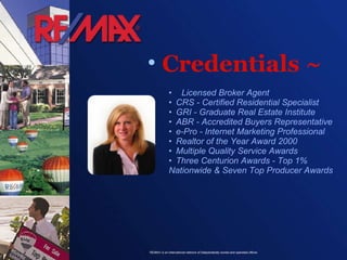Credentials ~ •  Licensed Broker Agent • CRS - Certified Residential Specialist • GRI - Graduate Real Estate Institute • ABR - Accredited Buyers Representative • e-Pro - Internet Marketing Professional • Realtor of the Year Award 2000 • Multiple Quality Service Awards • Three Centurion Awards - Top 1% Nationwide & Seven Top Producer Awards  