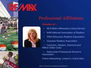 Professional Affiliations Member of ~ • MLS-Metro Milwaukee Listing Service • NAR-National Association of Realtors • WRA-Wisconsin Realtors Association • Ozaukee Realtors Association   • Centurion, Masters, Diamond and Million Dollar Clubs • Nationwide Professional Women's Association Online Networking: Linked In, Active Rain 