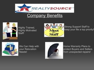 Company Benefits Strong Support Staff to keep your file a top priority! Home Warranty Plans to protect Buyers and Sellers from unexpected repairs! We Can Help with your Relocation Needs! Highly Trained, Highly Motivated Staff! 