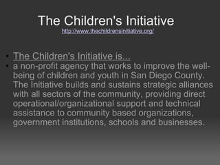 The Children's Initiative  http://www.thechildrensinitiative.org/ The Children's Initiative is...   a non-profit agency that works to improve the well-being of children and youth in San Diego County. The Initiative builds and sustains strategic alliances with all sectors of the community, providing direct operational/organizational support and technical assistance to community based organizations, government institutions, schools and businesses. 