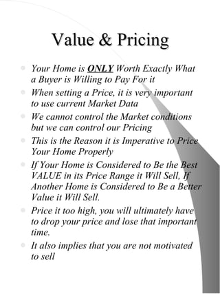 Value & Pricing Your Home is  ONLY  Worth Exactly What a Buyer is Willing to Pay For it When setting a Price, it is very important to use current Market Data We cannot control the Market conditions but we can control our Pricing This is the Reason it is Imperative to Price Your Home Properly If Your Home is Considered to Be the Best VALUE in its Price Range it Will Sell, If Another Home is Considered to Be a Better Value it Will Sell. Price it too high, you will ultimately have to drop your price and lose that important time. It also implies that you are not motivated to sell 