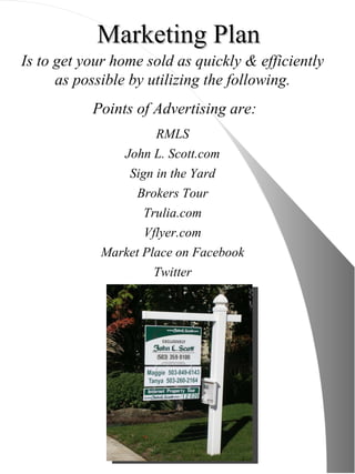 Marketing Plan Is to get your home sold as quickly & efficiently as possible by utilizing the following. Points of Advertising are: RMLS John L. Scott.com Sign in the Yard Brokers Tour Trulia.com Vflyer.com Market Place on Facebook Twitter 