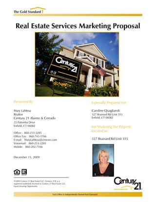 Real Estate Services Marketing Proposal




Presented By:                                                  Especially Prepared For:

Mary LaMesa                                                    Caroline Quagliaroli
Realtor                                                        327 Brainard Rd Unit 315
Century 21 Alaimo & Corrado                                    Enfield, CT 06082
25 Palomba Drive
Enfield, CT 06082                                              For Marketing the Property
                                                               Located at:
Office: 860-253-3285
Office Fax: 860-745-1766
E-mail: MaryLaMesa@ctmove.com                                  327 Brainard Rd Unit 315
Voicemail: 860-253-3285
Mobile: 860-202-7166


December 15, 2009




©2009 Century 21 Real Estate LLC. Century 21® is a
registered trademark licensed to Century 21 Real Estate LLC.
Equal Housing Opportunity.
 