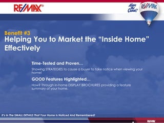 Helping You to Market the “Inside Home” Effectively It’s In The SMALL DETAILS That Your Home Is Noticed And Remembered! Time-Tested and Proven… Showing STRATEGIES to cause a buyer to take notice when viewing your home!   GOOD Features Highlighted… How? Through in-home DISPLAY BROCHURES providing a feature summary of your home. Benefit #3 