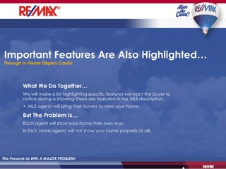 Important Features Are Also Highlighted… Through In-Home Display Cards! This Presents Us With A MAJOR PROBLEM! What We Do Together… We will make a list highlighting specific features we want the buyer to notice during a showing-these are featured in the MLS description. •  MLS agents will bring their buyers to view your home.  But The Problem Is… Each agent will show your home their own way. In fact, some agents will not show your home properly at all! 