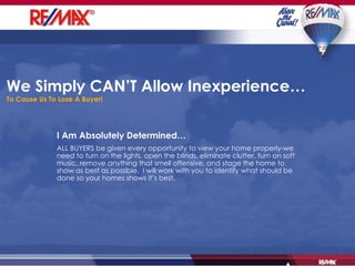 We Simply CAN’T Allow Inexperience… To Cause Us To Lose A Buyer! I Am Absolutely Determined… ALL BUYERS be given every opportunity to view your home properly-we need to turn on the lights, open the blinds, eliminate clutter, turn on soft music, remove anything that smell offensive, and stage the home to show as best as possible.  I will work with you to identify what should be done so your homes shows it’s best. 