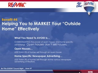 Helping You to MARKET Your “Outside Home” Effectively  But This DOESN’T Sound Right… Does It? What You Need To AVOID Is… OVERESTIMATING the power of open houses and home specific advertising!   Open houses don’t sell houses. Open Houses… LESS THAN 5% of homes sell through an open house. Home Specific Newspaper Advertising… LESS THAN 3% of homes sell through all the various newspaper advertising of Realtors. Benefit #4 